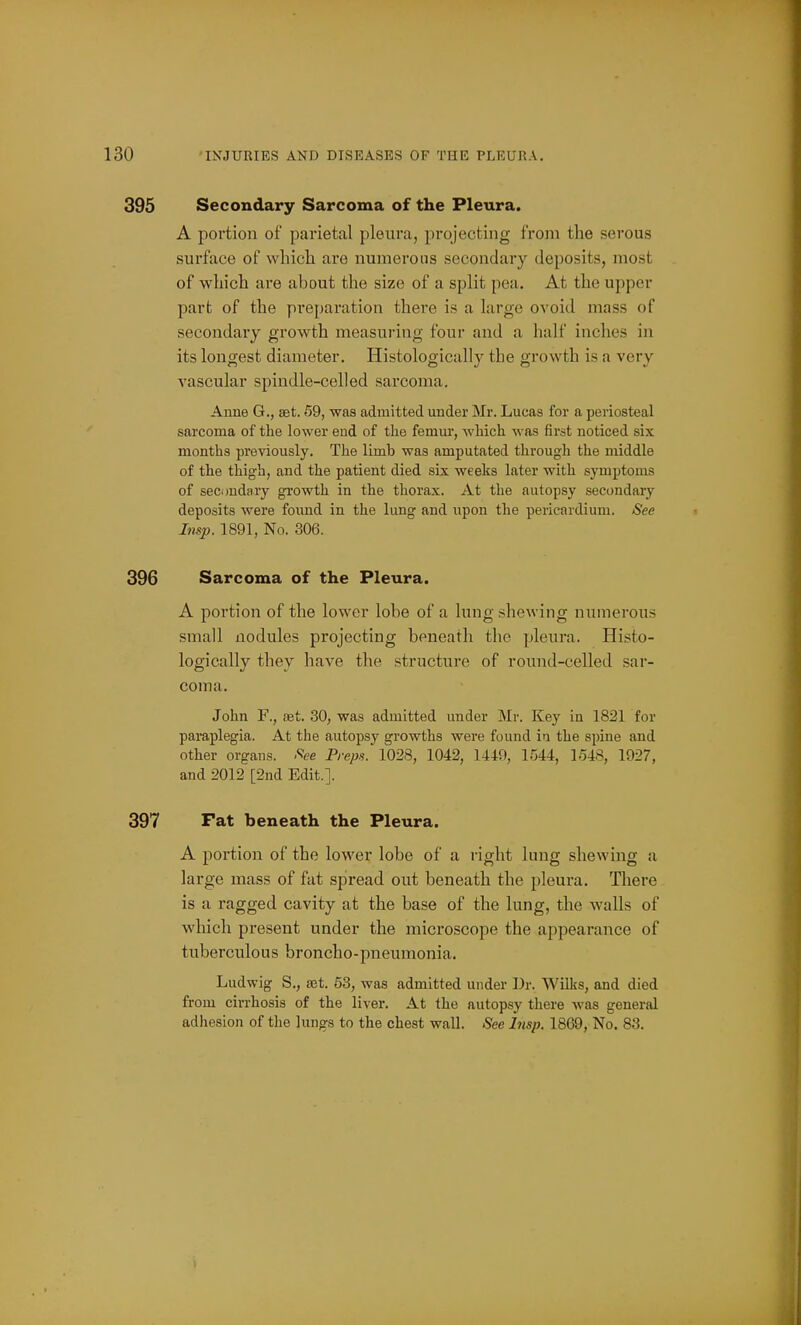 395 Secondary Sarcoma of the Pleura. A portion of parietal pleura, projecting from the serous surface of wliicli are numerous secondary deposits, most of which are about the size of a split pea. At the upper part of the preparation there is a large ovoid mass of secondary growth measuring four and a half inches in its longest diameter. Histologically the growth is a very vascular spindle-celled sarcoma. Anne G., set. 59, was admitted under Mr. Lucas for a periosteal sarcoma of the lower end of the femur, which was first noticed six months previously. The limb was amputated through the middle of the thigh, and the patient died six weeks later with symptoms of secondary growth in the thorax. At the autopsy secondary deposits were found in the lung and upon the pericardium. See Insp. 1891, No. 306. 396 Sarcoma of the Pleura. A portion of the lower lobe of a lung shewing numerous small nodules projecting beneath the pleura. Histo- logically they have the structure of round-celled sar- coma. John F., set. 30, was admitted under Mr. Key in 1821 for paraplegia. At the autopsy growths were found iu the spine and other organs. See Preps. 1028, 1042, 1449, 1544, 1548, 1927, and 2012 [2nd Edit.]. 397 Fat beneath the Pleura. A portion of the lower lobe of a right lung shewing a large mass of fat spread out beneath the pleura. There is a ragged cavity at the base of the lung, the walls of which present under the microscope the appeai-ance of tuberculous broncho-pneumonia. Ludwig S., set. 63, was admitted under Dr. Wilks, and died from cirrhosis of the liver. At the autopsy there was general adhesion of the lungs to the chest wall. See Insp. 1869, No. 83.