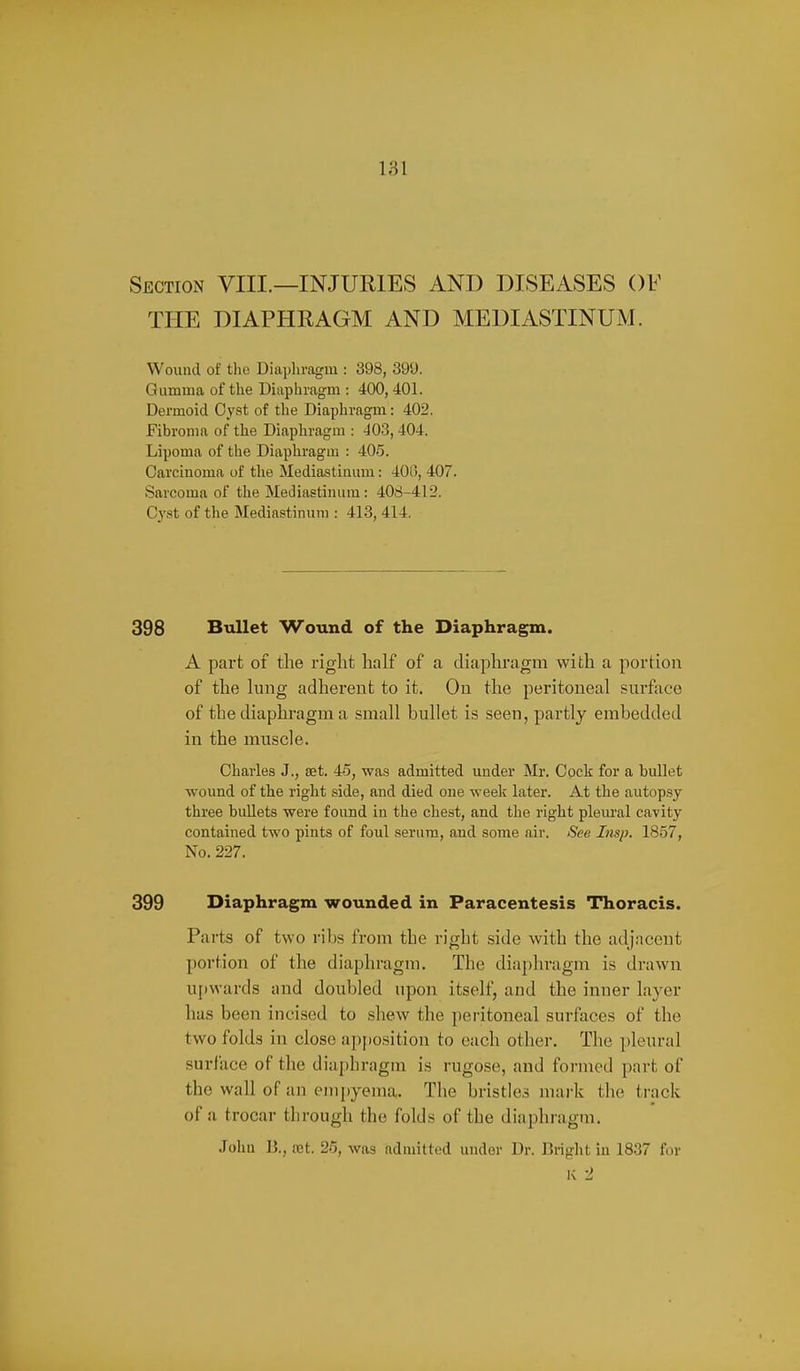 Section VIII.—INJURIES AND DISEASES OF THE DIAPHRAGM AND MEDIASTINUM. Wound of tlio Diiipliragm : 398, 399. Gumma of the Diapliragm : 400, 401. Dermoid Oyst of the Diaphragm: 402. Fibroma of the Diaphragm : 403,404. Lipoma of the Diaphragm : 40.5. Carcinoma of tlie Mediastinum: 400, 407. Sarcoma of the Mediastinum: 408-412. Cy.st of the Mediastinum : 413, 414. 398 Bullet Wound of the Diaphragm. A part of the right half of a diaphragm with a portion of the lung adherent to it. On the peritoneal surface of the diaphragm a small bullet is seen, partly embedded in the muscle. Charles J., set. 45, was admitted under Mr. Cock for a bullet wound of the right side, and died one weelt later. At the autop.sy three buUets were found in the chest, and the right pleural cavity contained two pints of foul serum, and some air. See Insp. 1857, No. 227. 399 Diaphragm wounded in Paracentesis Thoracis. Parts of two ribs from the right side with the adjacent portion of the diaphragm. The diaj)hragm is drawn upwards and doubled upon itself, and the inner layer has been incised to shew the peritoneal surfaces of the two folds in close apfiosition to each other. The pleural surface of the diajjhragm is rugose, and foi-med part of the wall of an empyema. The bristle,? mai-k i\w ti-ack of a trocar through the folds of the diaphragm. John B., ret. 26, was admitted under Dr. Bright in 1837 for