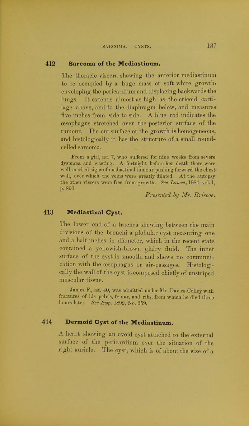 Sarcoma of the Mediastinum. The thoracic viscera sliewing the anterior mediastinum to be occupied by a huge mass of soft white growth? enveloping the pericardium and displacing backwards the kings. It extends almost as high as the cricoid carti- lage above, and to the diaphragm below, and measures five inches from side to side. A blue rod indicates the oesophagus stretched over the posterior surface of the tumour. The cut surface of the growth is homogeneous, and histologically it has the structure of a small round- celled sarcoma. From a girl, set. 7, who suffered for nine weeks from severe dyspncea and wasting. A fortnight before her death there were well-mai'ked signs of mediastinal tumour pushing forward the chest wall, over which the veins were greatly dilated. At the autopsy the other viscera were free from growth. See Lancet, 1884, vol. 1, p. 890. Presented hy Mr. Briscoe. Mediastinal Cyst. The lower end of a trachea shewing between the main divisions of the bronchi a globular cyst measuring one and a half inches in diameter, which in the recent state contained a yellowish-brown glairy fluid. The inner surface of the cyst is smooth, and shews no communi- cation with the oesophagus or air-passages. Histologi- cally the wall of the cyst is composed chiefly of unstriped muscular tissue. James F., a;t. 40, was admitted under Mr. Davies-Colley with fractures of his pelvis, femur, and ribs, from which he died three houi-s later. See Insp. 1892, No. 359. Dermoid Cyst of the Mediastinum. A heart showing an ovoid cyst attached to the external surface of the pericardium over the situation of the right auricle. The cyst, which is of about the size of a