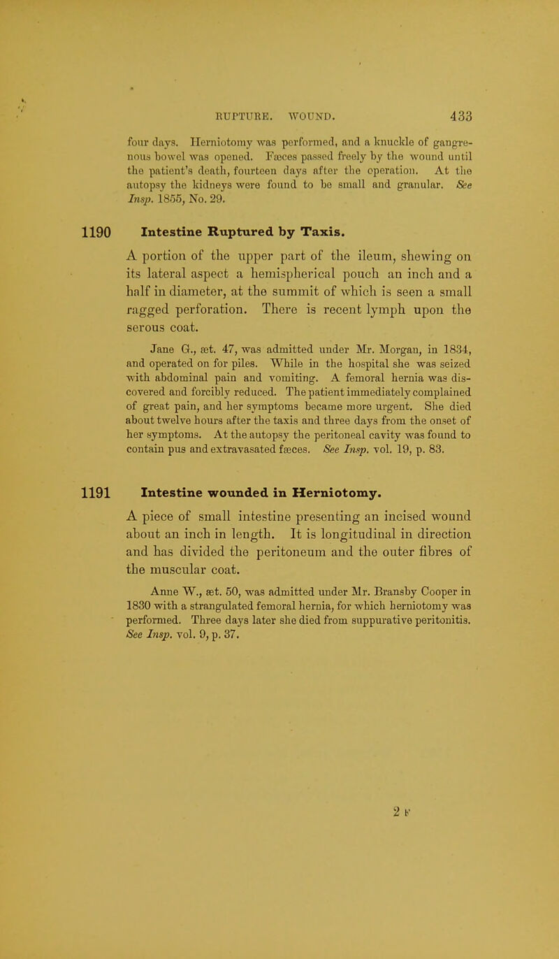 four days. Herniotomy was performed, and a knuckle of gangi-e- nous bowel was opened. Fasces passed fi'eely by tlie wound until the patient's death, fourteen daj's after the operation. At tlio autopsy the kidneys were found to be small and granular. See Insp. 1855, No. 29. 1190 Intestine Ruptured by Taxis. A portion of the upper part of the ileum, shewing on its lateral aspect a hemispherical pouch an inch and a half in diameter, at the summit of which is seen a small ragged perforation. There is recent lymph upon the serous coat. Jane G., set. 47, was admitted under Mr. Morgan, in 1834, and operated on for piles. While in the hospital she was seized with abdominal pain and vomiting. A femoral hernia was dis- covered and forcibly reduced. The patient immediately complained of great pain, and her symptoms became more urgent. She died about twelve hours after the taxis and three days from the onset of her symptoms. At the autopsy the peritoneal cavity was found to contain pus and extravasated faeces. <See Lisp. vol. 19, p. 83. 1191 Intestine wounded in Herniotomy. A piece of small intestine presenting an incised wound about an inch in lenffth. It is longitudinal in direction and has divided the peritoneum and the outer fibres of the muscular coat. Anne W., set. 50, was admitted under Mr. Bransby Cooper in 1830 with a strangulated femoral hernia, for which herniotomy was performed. Three days later she died from suppurative peritonitis. See Insp. vol. 9, p. 37. 2 b'