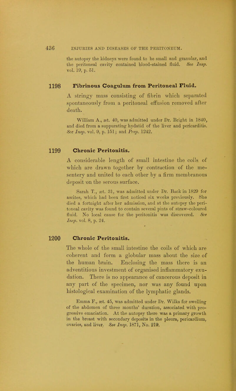 the autopsy the Iddneys were found to be small and granular, and the peritoneal cavity contained blood-stained fluid. See Imp. vol. 19, p. 51. 1198 Fibrinous Coagulum from Peritoneal Fluid. A stringy mass consisting of fibrin which separated spontaneously from a peritoneal effusion i-emoved after death. William A., tet. 40, was admitted under Dr. Briofht in 1840, and died from a suppurating hydatid of the liver and pericarditis. 8ee Insp. vol. 9, p. 151; and Pi ep. 1242. 1199 Chronic Peritonitis. A considerable length of small intestine the coils of which are drawn together by contraction of the me- sentery and united to each other by a firm membranous deposit on the serous surface. Sarah T., set. 31, was admitted under Dr. Back in 1829 for ascites, which had been first noticed six weeks pre^iously. She died a fortnight after her admission, and at the autopsy the peri- toneal cavity was found to contain several pints of straw-coloured fluid. No local cause for the peritonitis was discovered. See Imp. vol. 8, p. 24. 1200 Chronic Peritonitis. The whole of the small intestine the coils of which are coherent and form a globular mass about the size of the human brain. Enclosing the mass there is an adventitious investment of organised inflammatory exu- dation. There is no appearance of cancerous deposit in any part of the specimen, nor was any found upon histological examination of the lymphatic glands. Emma F., set. 45, was admitted under Dr. Wilks for swelling of the abdomen of three months' duration, associated with pro- gressive emaciation. At the autopsy there was a primary growth in the breast with secondary deposits in the pleura, pericardium, ovaries, and liver. See Imp. 1871, No. 219.