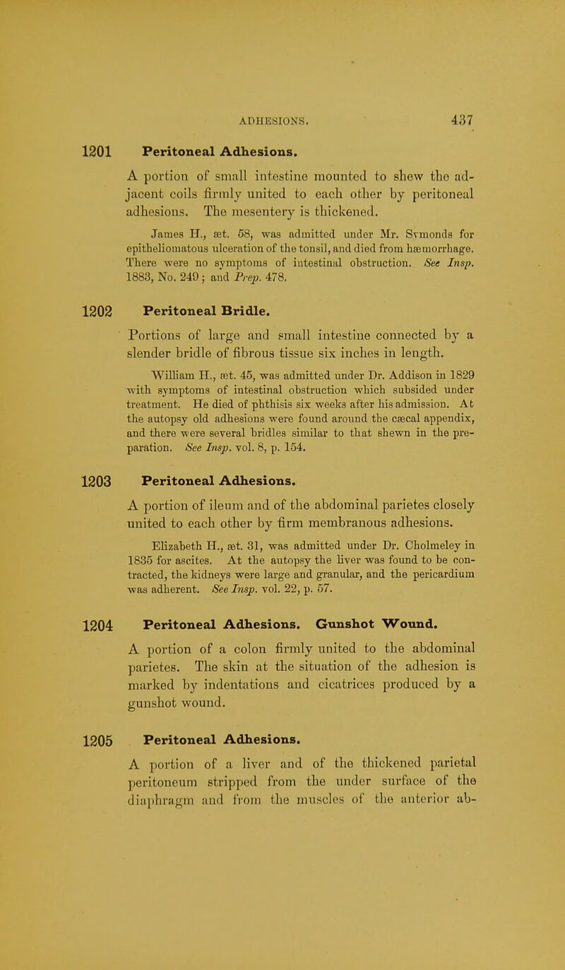 1201 Peritoneal Adhesions. A portion of small intestine mounted to shew the ad- jacent coils jfirmly united to each other by peritoneal adhesions. The mesentery is thickened. James H., set. 58, was admitted under Mr. Svmonds for epitheliomatous ulceration of the tonsil, and died from hssmorrhage. There were no symptoms of intestinal obstruction. See Insp. 1883, No. 249 j and Prep. 478. 1202 Peritoneal Bridle. Portions of large and small intestine connected by a slender bridle of fibrous tissue six inches in length. William H., set. 45, was admitted under Dr. Addison in 1829 with symptoms of intestinal obstruction which subsided under treatment. He died of phthisis six weeks after his admission. At the autopsy old adhesions were found around the csecal appendix, and there were several bridles similar to that shewn in the pre- pai-ation. See Insp. vol. 8, p. 154. 1203 Peritoneal Adhesions. A portion of ileum and of the abdominal parietes closely united to each other by firm membranous adhesions- Elizabeth H., £et. 31, was admitted under Dr. Cholmeley in 1835 for ascites. At the autopsy the liver was found to be con- tracted, the kidneys were large and granulai-, and the pericardium was adherent. See Insp. vol. 22, p. 57. 1204 Peritoneal Adhesions. Gunshot Wound. A portion of a colon firmly united to the abdominal parietes. The skin at the situation of the adhesion is marked by indentations and cicatrices produced by a gunshot wound. 1205 Peritoneal Adhesions. A portion of a liver and of the thickened parietal peritoneum stripped from the under surface of the dia|)hragm and from the muscles ol' the ant(M-ior ab-