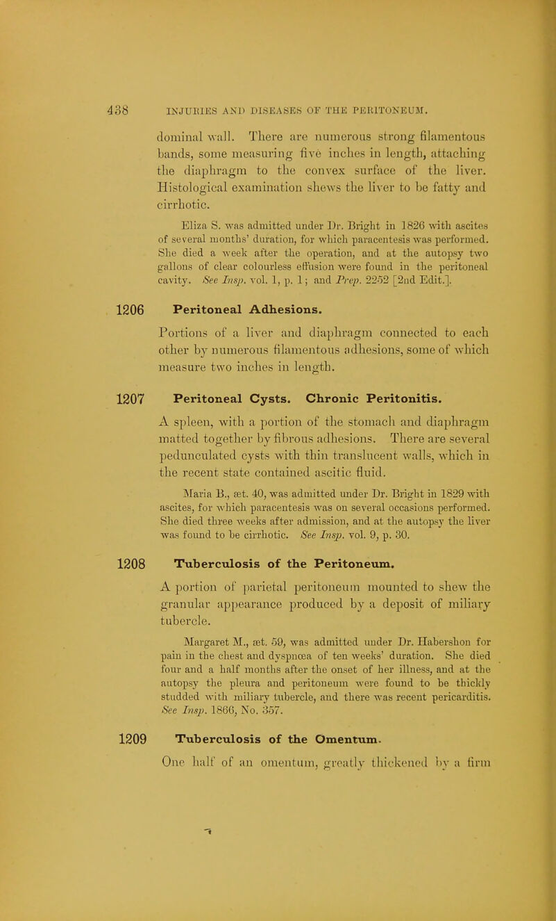 doininal wall. There are numerous strong filamentous bands, some measuring five inches in length, attaching the diaphragm to the convex surface of the liver. Histological examination shews the liver to be fatty and cirrhotic. Eliza S. was admitted under Dr. Bright in 1826 ^^^th ascites of several niontlis' duration, for which paracentesis was performed. She died a week after the operation, and at the autopsy two gallons of clear colourless effusion were found in the peritoneal cavity. See Insp. vol. 1, p. 1; and Pvep. 22o2 [2nd Edit.]. 1206 Peritoneal Adhesions. Portions of a liver and diaphragm connected to each other by numerous filamentous adhesions, some of which measure two inches in length. 1207 Peritoneal Cysts. Chronic Peritonitis. A spleen, with a j^ortion of the stomach and diaphragm matted together by fibrous adhesions. There are several pedunculated cysts with thin translucent walls, which in the recent state contained ascitic fluid. INIaria B., set. 40, was admitted under Dr. Bright in 1829 with ascites, for A\'hicli paracentesis was on several occasions performed. She died three weeks after admission, and at the autopsy the liver was found to he cirrhotic. See Insp. vol. 9, p. 30. 1208 Tuberculosis of the Peritoneum. A portion of parietal peritoneum mounted to shew the granular appearance produced by a deposit of miliary tubercle. Margaret M., set. 59, was admitted under Dr. Habershon for pain in the chest and dyspnoea of ten weeks' duration. She died four and a half months after the onset of her illness, and at the autopsy the pleura and peritoneum were found to be thickly studded with miliary tubercle, and there was recent pericarditis. See Imp. 1866, No. 357. 1209 Tuberculosis of the Omentum. One half of an omentum, greatly thickened by a firm