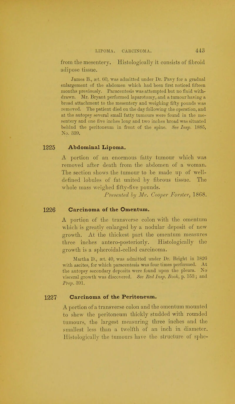 from the mesentery. Histologically it consists of fibroid adipose tissue. James B., act. 60, was admitted under Dr. Pavy for a f^radual enlargement of the abdomen -which had been first noticed fifteen months previoiisl}'. Paracentesis was attempted but no fluid with- drawn. Mr. Bryant performed laparotomy, and a tumour having a broad attachment to the mesentery and weighing fifty pounds was removed. The patient died on the day following the operation, and at the autopsy several small fatty tumours were found in the me- sentery and one five inches long and two inches broad was situated behind the peritoneum in front of the spine. See Insp. 1885, No. 339. 1225 Abdominal Lipoma. A portion of an enormous fatty tumour wliicb was removed after death from the abdomen of a woman. The section shows the tumour to be made up of well- defined lobules of fat united by fibrous tissue. The whole mass weighed fifty-five pounds. Presented hy Mr. Cooper Forster, 1868. 1226 Carcinoma of the Omentum. A portion of the transverse colon with the omentum Avhich is greatly enlarged by a nodular deposit of new growth. At the thickest part the omentum measures three inches antero-posteriorly. Histologically the growth is a spheroidal-celled carcinoma. Martha D., set. 40, was admitted under Dr. Bright in 1826 with ascites, for which paracentesis was four times performed. At the autopsy secondary deposits were found upon the pleura. No visceral growth was discovered. See Red Insp. Booh, p. 153; and Prep. 391. 1227 Carcinoma of the Peritoneum. A portion of a transverse colon and the omentum mounted to shew tlie peritoneum thickly studded with rounded tumours, the largest measuring three inches and the smallest less than a twelfth of an inch in diameter. Histologically (Ik; tumours have ilie stnicture of sphc-