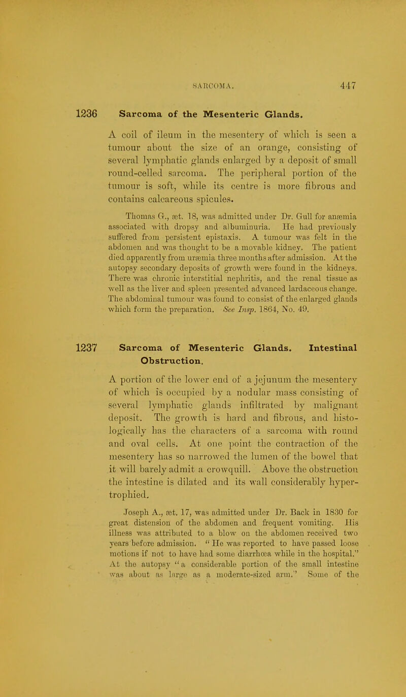 1236 Sarcoma of the Mesenteric Glands. A coil of ileum in tbe mesenteiy of wliicli is seen a tumour about the size of an orange, consisting of several lymphatic glands enlarged by a deposit of small I'ound-celled sarcoma. The peripheral portion of the tumour is soft, while its centre is more fibrous and contains calcareous spicules. Thomas G., set. 18, was admitted under Dr. Gull for ansemia associated with dropsy and albuminuria. lie had previously suiFered from persistent epistaxis. A tumour was felt in the abdomen and was thougfht to be a movable kidney. The patient died apparently from uraemia three mouths after admission. At the autopsy secondary deposits of growth were found in the kidneys. There was chronic interstitial nephritis, and the renal tissue aa well as the liver and spleen presented advanced lardaceous change. The abdominal tumour was found to consist of the enlarged glands which form the preparation. See Insp. 1864, No. 49. 1237 Sarcoma of Mesenteric Glands. Intestinal Obstruction. A portion of the lower end of a jejunum the mesentery of which is occupied by a nodular mass consisting of several lymphatic glands infiltrated by malignant deposit. The growth is hard and fibrous, and histo- logically has the characters of a sarcoma with round and oval cells. At one point the contraction of the mesentery has so narrowed the lumen of the bowel that it will barely admit a crowquill. Above the obstruction the intestine is dilated and its wall considerably hyper- trophied, .Joseph A., aet. 17, was admitted under Dr. Back in 1830 for great distension of the abdomen and li'equent vomiting. His illness was attributed to a blow on the abdomen received two years before admission.  lie was reported to have passed loose motions if not to have had some diarrhoea while in the hospital. A.t the autopsy a considerable portion of the small intestine was about as Inrpre as a moderate-sized arm.'' Some of the