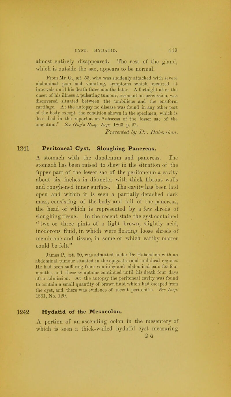 almost entirely disappeared. The vast of the gland, which is outside the sac, appears to be normal. From ]\rr. G., cet. 53, who was suddenly attacked with severe abdominal pain and vomiting, symptoms which recurred at intervals until his death three months later. A fortnight after tlie onset of his illness a pidsating tumour, resonant on percussion, was discovered situated between the umbilicus and the ensiform cartilage. At the autopsy no disease was found in any other part of the body except the condition shewn in the specimen, wliicli is described in the report as an  abscess of the lesser sac of the omentum. See Guy's Hosp. Heps. 18G3, p. 97. Presented hy Dr. Ilahershon. 1241 Peritoneal Cyst. Sloughing Pancreas. A stomach with the duodenum and pancreas. The stomach has been raised to shew in the situation of the upper part of the lesser sac of the peritoneum a cavity about six inches in diameter with thick fibrous walls and roughened inner surface. The cavity has been laid open and within it is seen a partially detached dark mass, consisting of the body and tail of the pancreas, the head of which is represented by a few shreds of sloughing tissue. In the recent state the cyst contained tv/o or three pints of a light brown, slightly acid, inodorous fluid, in which were floating loose shrods of membrane and tissue, in some of which earthy matter could be felt. James P., set. 60, was admitted under Dr. Habershon with an abdominal tumour situated in the epigastric and umbilical regions, lie had been suffering from vomiting and abdominal pain for four months, and these symptoms continued until his death four days after admission. At the autopsy the peritoneal cavity was found to contain a small quantity of brown fluid which had escaped from the cyst, and there was evidence of recent peritonitis. See Irtsp. 1861, No. 129. 1242 Hydatid of the Mesocolon. A portion of an ascending colon in the mesentery of which is seen a thick-walled hydatid cyst measuring 2 Q