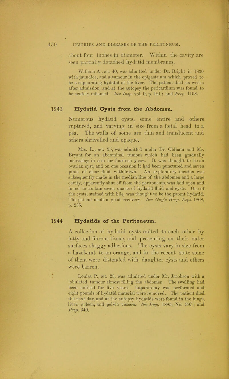 aboiit four inches in diameter. Within the cavity are seen partially detached hydatid membranes. William A., jet. 40, was admitted under Dr. Bright in 1830 with jaundice, and a tumour in the cpigastriiuu which proved to he a suppurating hj'datid of the liver. The patient died six weeks after admission, and at the autopsy the pericardium was found to be acutely inflamed. See Lisp. vol. 9, p. 121; and Prej). 1198. 1243 Hydatid Cysts from the Abdomen. ISTumerous hydatid cysts, some entire and others, ruptured, and varying in size from a foetal head to a pea. The walls of some are thin and translucent and others shrivelled and opaque. Mrs. L., Eet. 35, was admitted under Dr. Oldham and Mr. Brj'ant for an abdominal tumour which had been gradually increasing in size for fourteen years. It was thought to be au ovarian cyst, and on one occasion it had been punctured and seven pints of clear fluid withdrawn. An exploratory incision was subsequently made in the median line of the abdomen and a large cavity, apparently shut ofl^ from the peritoneum, was laid open and found to contain seven quarts of hydatid fluid and cysts. One of the cysts, stained with bile, was thought to be the parent hydatid. The patient made a good recovery. Sec Guy's Hosp. Heps. 18G8, p. 235. 1244 Hydatids of the Peritoneum. A collection of hydatid cysts united to each other by fatty and fibrous tissue, and presenting on their outer sm-faces shaggy adhesions. The cysts vary in size from a hazel-nut to an orange, and in the recent state some • . of them were distended with daughter cysts and others were barren. Louisa P., set. 2.3, was admitted under Mr. Jacobson with a lobulated tumour almost filling the abdomen. The swelling had been noticed for five years. Laparotomy was performed and eight pounds of hydatid material were removed. The patient died the next daj', and at the autopsy hydatids were found in the lungs, liver, spleen, and pelvic viscera. See Insp. 1885, No. 397 ; and Pi-ep. 340.