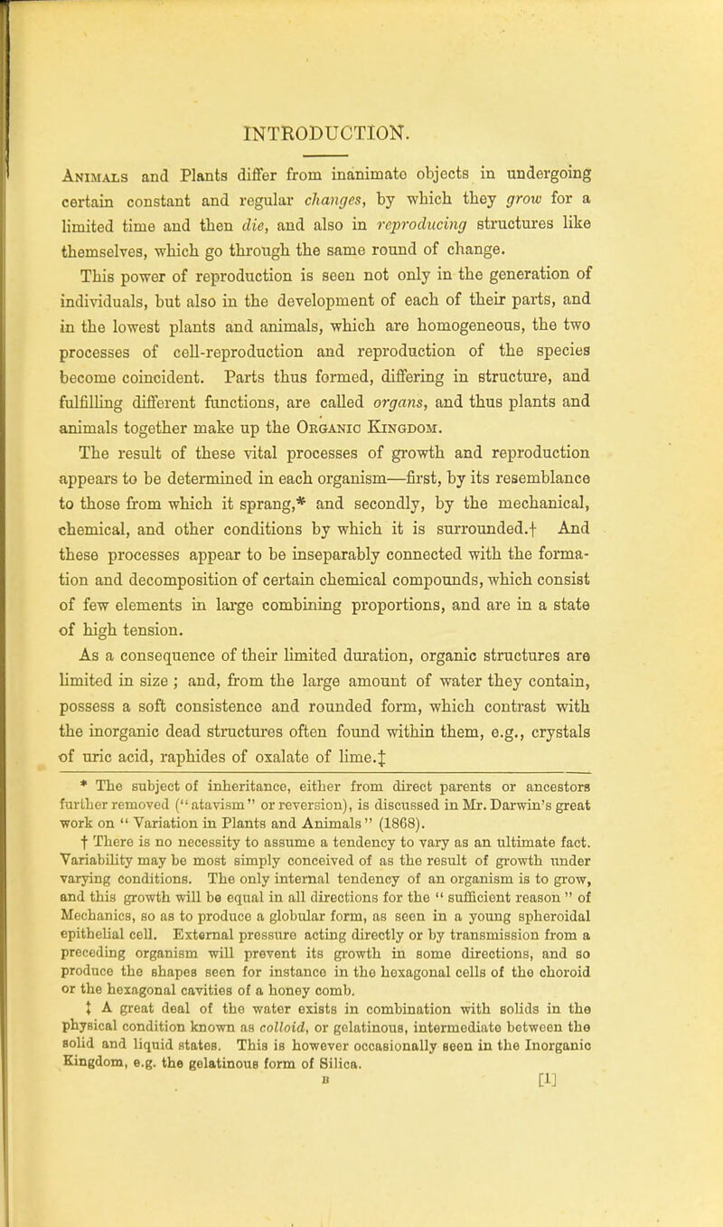 INTRODUCTION. Animals and Plants differ from inanimate objects in undergoing certain constant and regular changes, by wbich tbey grow for a limited time and then die, and also in reproducing structures like themselves, which go through the same round of change. This power of reproduction is seen not only in the generation of individuals, but also in the development of each of their paris, and in the lowest plants and animals, which are homogeneous, the two processes of cell-reproduction and reproduction of the species become coincident. Parts thus formed, differing in structure, and fulfilUng different functions, are called organs, and thus plants and animals together make up the Organic Kingdom. The result of these vital processes of growth and reproduction appears to be determined in each organism—first, by its resemblance to those from which it sprang,* and secondly, by the mechanical, chemical, and other conditions by which it is surrounded.f And these processes appear to be inseparably connected with the forma- tion and decomposition of certain chemical compounds, which consist of few elements in large combining proportions, and are in a state of high tension. As a consequence of their Hmited duration, organic structures are limited in size ; and, from the large amount of water they contain, possess a soft consistence and rounded form, which contrast with the inorganic dead structures often found within them, e.g., crystals of uric acid, raphides of oxalate of lime.J * The subject of inheritance, either from direct parents or ancestors further removed (atavism or reversion), is discussed in Mr.Darwin's great work on  Variation in Plants and Animals (1868). t There is no necessity to assume a tendency to vary as an ultimate fact. VariabiUty may be most simply conceived of as the result of growth under varying conditions. The only internal tendency of an organism is to grow, and this growth will be equal in all directions for the  sufficient reason  of Mechanics, so as to produce a globular form, as seen in a young spheroidal epithcUal cell. External pressure acting directly or by transmission from a preceding organism will prevent its growth in some directions, and so produce the shapes seen for instance in the hexagonal cells of the choroid or the hexagonal cavities of a honey comb. X A great deal of the water exists in combination with solids in the physical condition known as colloid, or gelatinous, intermediate between the solid and liquid states. This is however occasionally Been in the Inorganic Kingdom, e.g. the gelatinous form of Silica. B [1]