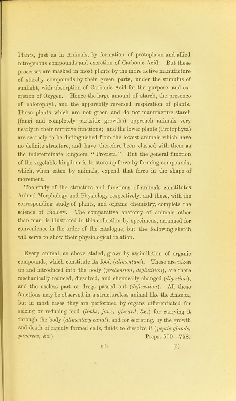 Plants, just as in Animals, by formation of protoplasm and allied nitrogenous compounds and excretion of Carbonic Acid. But these processes are masked in most plants by the more active manufacture of starchy compounds by their green parts, under the stimulus of sunlight, with absorption of Carbonic Acid for the purpose, and ex- cretion of Oxygen. Hence the largo amount of starch, the presence of chlorophyll, and the apparently reversed respiration of plants. Those plants which are not green and do not manufacture starch (fungi and completely parasitic growths) approach animals very nearly in their nutritive functions; and the lower plants (Protophyta) are scarcely to be distinguished from the lowest animals which have no definite structure, and have therefore been classed with them as the indeterminate kingdom  Protista. But the general function of the vegetable kingdom is to store up force by forming compounds, which, when eaten by animals, expend that force in the shape of movement. The study of the structure and functions of animals constitutes Animal Morphology and Physiology respectively, and these, with the coiTesponding study of plants, and organic chemistiy, complete the science of Biology. The comparative anatomy of animals other than man, is illustrated in this collection by specimens, arranged for convenience in the order of the catalogue, but the following sketch wiU serve to show their physiological relation. Every animal, as above stated, grows by assimilation of organic compounds, which constitute its food {alimentum). These are taken up and introduced into the body [prehension, deglutition), are there mechanically reduced, dissolved, and chemically changed {dig<!stion), and the useless pajH; or dregs passed out {dejcecation). All these functions may be observed in a structureless animal like the Amoeba, but in most cases they are performed by organs differentiated for seizing or reducing food (limbs, jaws, gizzard, &c.) for carrying it through the body {alimentary canal), and for secreting, by the growth and death of rapidly formed cells, fluids to dissolve it {peptic glands, pancreas, &e.) Preps. 500—758.