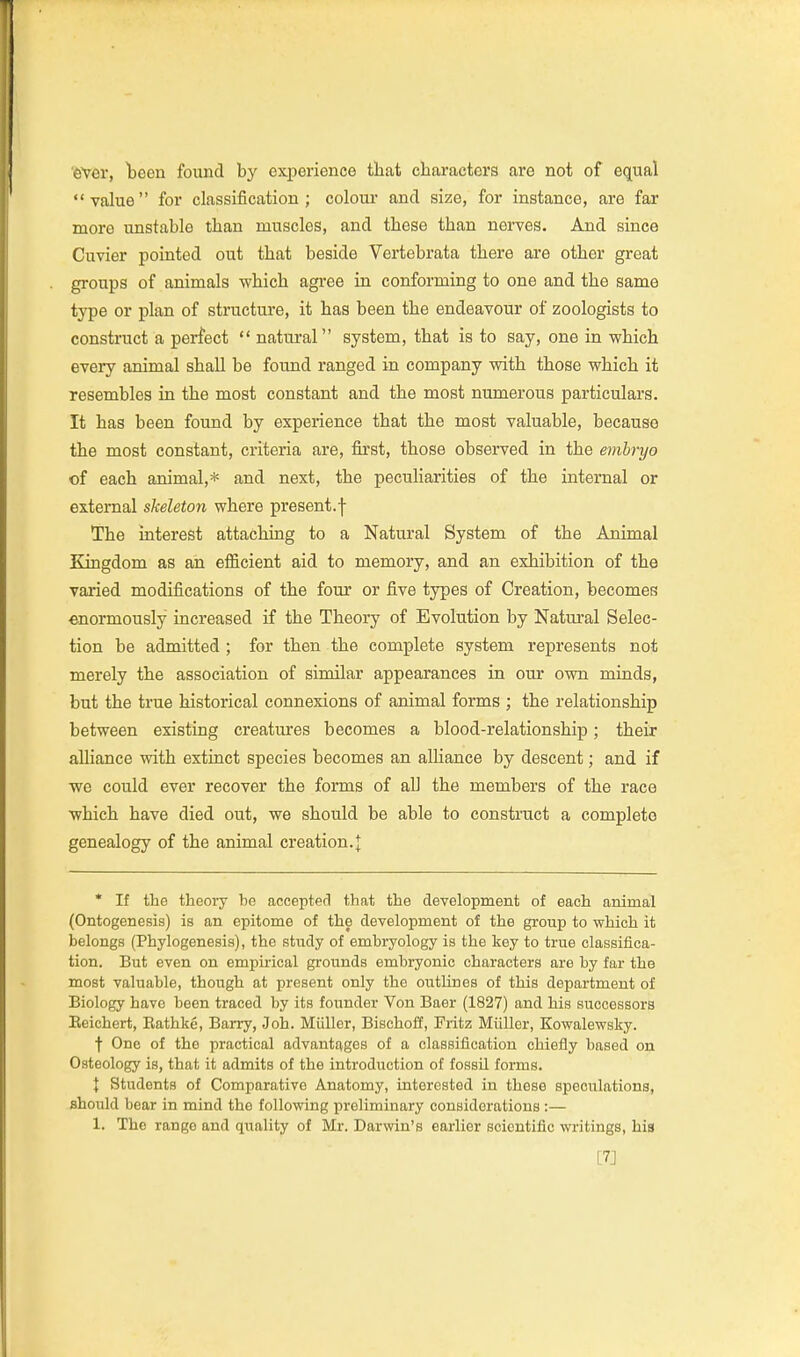'6Ver, Tbeen found by experience that characters are not of equal value for classification; colour and size, for instance, are far more unstable than muscles, and these than nerves. And since Cuvier pointed out that beside Vertebrata there are other great groups of animals which agree in conforming to one and the same type or plan of structure, it has been the endeavour of zoologists to construct a perfect  natural system, that is to say, one in which every animal shall be found ranged in company with those which it resembles in the most constant and the most numerous particulars. It has been found by experience that the most valuable, because the most constant, criteria are, first, those observed in the embryo of each animal,* and next, the peculiarities of the internal or external skeleton where present.f The interest attaching to a Natural System of the Animal Kingdom as an eificient aid to memory, and an exhibition of the varied modifications of the four or five types of Creation, becomes enormously increased if the Theory of Evolution by Natui'al Selec- tion be admitted ; for then the complete system represents not merely the association of similar appearances in our own minds, but the true historical connexions of animal forms ; the relationship between existing creatures becomes a blood-relationship; their alliance with extinct species becomes an alhance by descent; and if we could ever recover the forms of all the members of the race which have died out, we should be able to construct a complete genealogy of the animal creation.| * If the theory be accepted that the development of each animal (Ontogenesis) is an epitome of the development of the group to which it belongs (Phylogenesis), the study of embryology is the key to true classifica- tion. But even on empirical grounds embryonic characters are by far the most valuable, though at present only the outUnes of this department of Biology have been traced by its founder Von Baer (1827) and his successors Eeichert, Eathke, Barry, Job. Miiller, Bischoff, Fritz Miiller, Kowalewsky. t One of the practical advantages of a classification chiefly based on Osteology is, that it admits of the introduction of fossil forms. I Students of Comparative Anatomy, interested in these speculations, should bear in mind the following preliminary considerations :— 1. The range and quality of Mr. Darwin's earlier scientific writings, his [7J