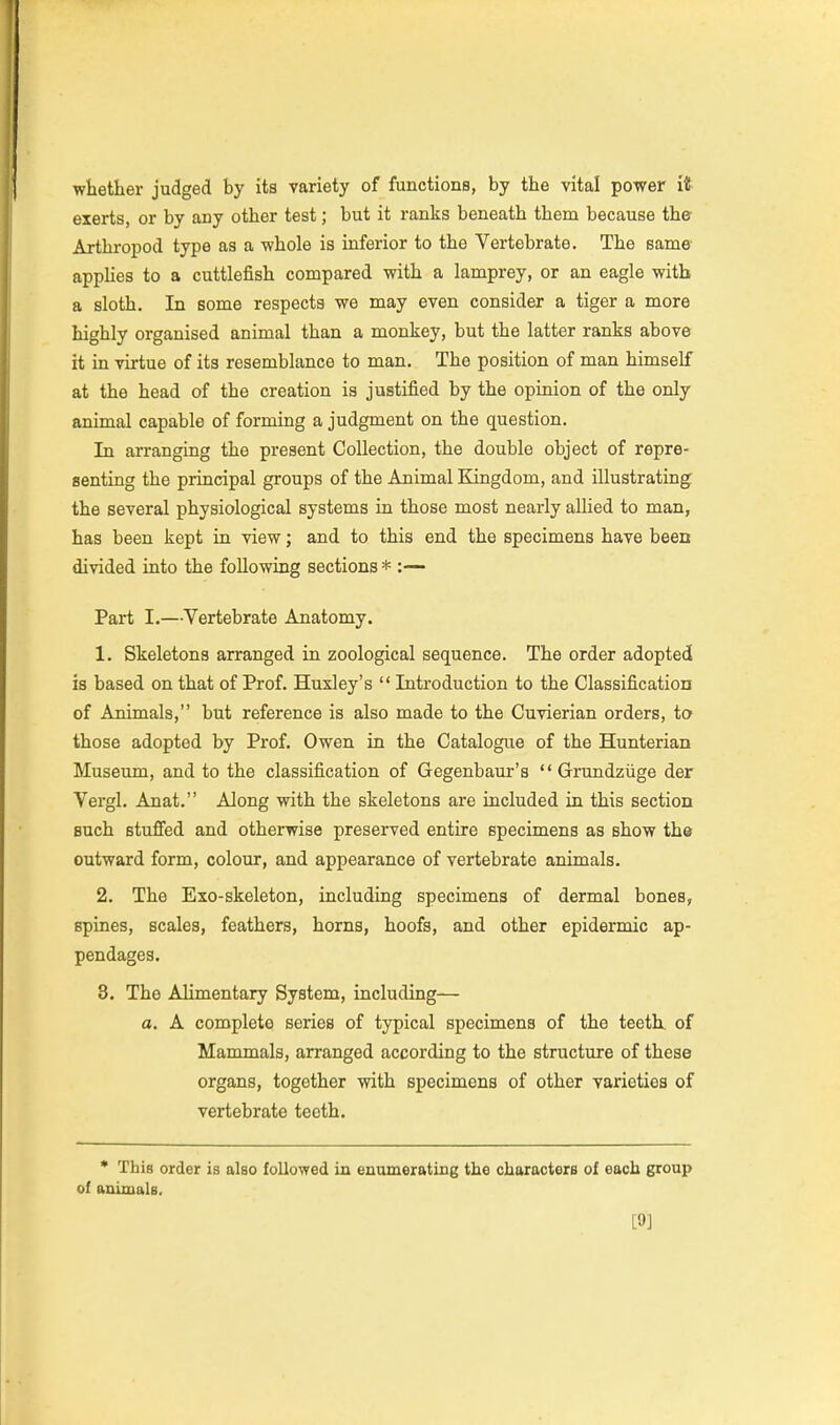 whether judged by its variety of functions, by the vital power it exerts, or by any other test; but it ranks beneath them because the Arthropod type as a whole is inferior to the Vertebrate. The same appHes to a cuttlefish compared with a lamprey, or an eagle with a sloth. In some respects we may even consider a tiger a more highly organised animal than a monkey, but the latter ranks above it in virtue of its resemblance to man. The position of man himself at the head of the creation is justified by the opinion of the only animal capable of forming a judgment on the question. In arranging the present Collection, the double object of repre- senting the principal groups of the Animal Kingdom, and illustrating the several physiological systems in those most nearly allied to man, has been kept in view; and to this end the specimens have been divided into the following sections * :—- Part I.—Vertebrate Anatomy. 1. Skeletons arranged in zoological sequence. The order adopted is based on that of Prof. Huxley's  Introduction to the Classification of Animals, but reference is also made to the Cuvierian orders, to those adopted by Prof. Owen in the Catalogixe of the Hunterian Museum, and to the classification of Gegenbaur's  Grundziige der Vergl. Anat. Along with the skeletons are included in this section such stuffed and otherwise preserved entire specimens as show the outward form, colour, and appearance of vertebrate animals. 2. The Exo-skeleton, including specimens of dermal bones, spines, scales, feathers, horns, hoofs, and other epidermic ap- pendages. 3. The Alimentary System, including— a. A complete series of typical specimens of the teeth, of Mammals, arranged according to the structure of these organs, together with specimens of other varieties of vertebrate teeth. • This order is also followed in enumerating the characters of each group of animals. [9]