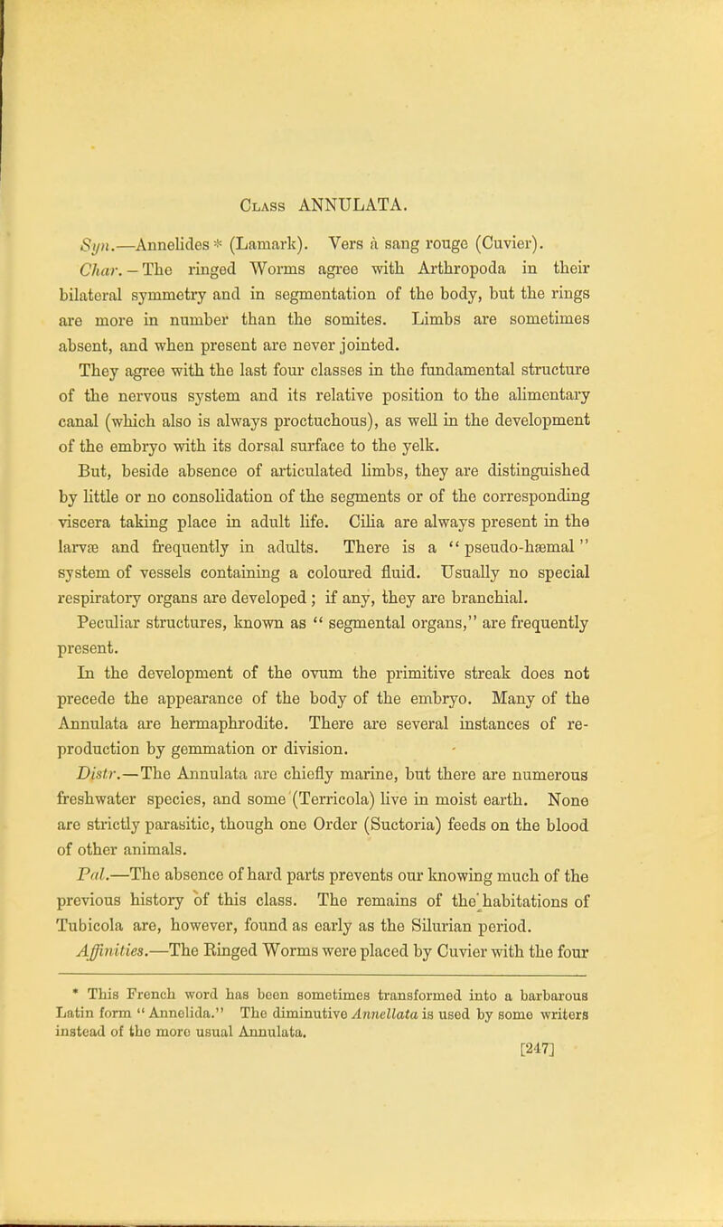 Class ANNULATA. Syn.—Annelides-!^ (Lamark). Vers a sang rouge (Cuvier). Char. — The ringed Worms agree with Arthropoda in their bilateral symmetry and in segmentation of the body, but the rings are more in number than the somites. Limbs are sometimes absent, and when present are never jointed. They agree with the last four classes in the fundamental structure of the nervous system and its relative position to the alimentary canal (which also is always proctuchous), as well in the development of the embryo with its dorsal surface to the yelk. But, beside absence of articulated limbs, they are distinguished by little or no consolidation of the segments or of the corresponding viscera taking place in adult life. CiUa are always present in the larvaB and frequently in adults. There is a  pseudo-hgemal system of vessels containing a coloured fluid. Usually no special respiratory organs are developed; if any, they are branchial. Peculiar structures, known as  segmental organs, are frequently present. In the development of the ovum the primitive streak does not precede the appearance of the body of the embryo. Many of the Annulata are hermaphrodite. There are several instances of re- production by gemmation or division. Distr.—The Annulata are chiefly marine, but there are numerous freshwater species, and some (Terricola) live in moist earth. None are strictly parasitic, though one Order (Suctoria) feeds on the blood of other animals. Pal.—The absence of hard parts prevents our knowing much of the previous history of this class. The remains of the' habitations of Tubicola are, however, found as early as the Silurian period. Affinities.—The Einged Worms were placed by Cuvier with the four * This French word has been sometimes transformed into a barbarous Latin form  Annelida. The diminutive AnncUata is used by some writers instead of the more usual Annulata. [247]