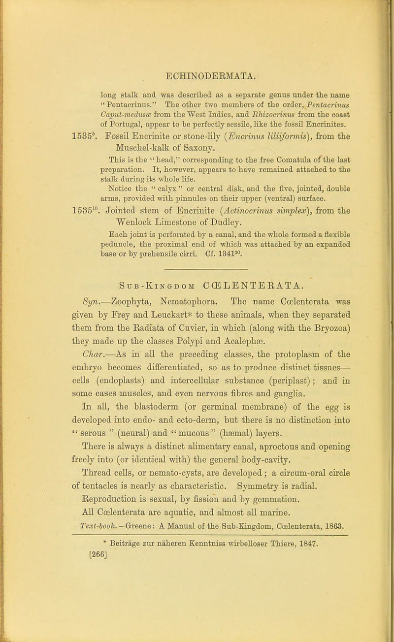 long stalk and was described as a separate genus under the name  Pentacrinus. The other two members of the order, Pentacrinus Caput-medusce from the West Indies, and Rhizocrinus from the coast of Portugal, appear to be perfectly sessile, like the fossil Encrinites. 1535'. Fossil Encrinite or stone-lily [Encrinus liliifomiis), from the Muschel-kalk of Saxony. This is the head, corresponding to the free Comatula of the last preparation. It, however, appears to have remained attached to the stalk during its whole Kfe. Notice the calyx or central disk, and the five, jointed, double arms, provided with pinnules on their upper (ventral) surface. 1585'°. Jointed stem of Encrinite [Actinocrinics simplex), from the Wenlock Limestone of Dudley. Each joint is perforated by a canal, and the whole formed a flexible peduncle, the proximal end of which was attached by an expanded base or by prehensile cirri. Of. 1341*. Sub-Kingdom C (E LE N TE R AT A. S^/n.—Zoophyta, Nematophora. The name Ccelenterata was given by Frey and Leuckart* to these animals, when they separated them from the Radiata of Cuvier, in which (along with the Bryozoa) they made up the classes Polypi and Acalephte. Char.—As in all the preceding classes, the protoplasm of the embryo becomes differentiated, so as to produce distinct tissues— cells (endoplasts) and intercellular substance (periplast) ; and in some cases muscles, and even nervous fibres and ganglia. In all, the blastoderm (or germinal membrane) of the egg is developed into endo- and ecto-derm, but there is no distinction into  serous  (neural) and mucous (htemal) layers. There is always a distinct aUmentary canal, aproctous and opening freely into (or identical with) the general body-cavity. Thread cells, or nemato-cysts, are developed; a circum-oral circle of tentacles is nearly as characteristic. Symmetiy is radial. Reproduction is sexual, by fission and by gemmation. AU Ccelenterata are aquatic, and almost all marine. Text-book.—Greene: A Manual of the Sub-Kingdom, Ccelenterata, 1863. * Beitrage zur naheren Kenntniss wirbelloser Thiere, 1847. [266]