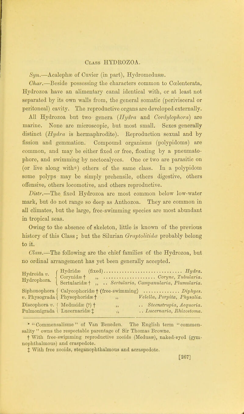 Syw.—Acalephfe of Cuvier (in part), Hydromedusaj. Char.—Beside possessing the characters common to Coelenterata, Hydrozoa have an alimentary canal identical with, or at least not sepaiated by its own walls from, the general somatic (periYisceral or peritoneal) cavity. The reproductive organs are developed externally. All Hydrozoa but two genera (Hydra and Cordylophora) are marine. None are microscopic, but most small. Sexes generally distinct (Hydra is hermaphrodite). Reproduction sexual and by fission and gemmation. Compound organisms (polypidoms) are common, and may be either fixed or free, floating by a pneumato- phore, and swimming by nectocalyces. One or two are parasitic on (or live along with*) others of the same class. In a polypidom some polyps may be simply prehensile, others digestive, others oSensive, others locomotive, and others reproductive. Distr.—The fixed Hydrozoa are most common below low-water mark, but do not range so deep as Anthozoa. They are common in all climates, but the large, free-swimming species are most abundant in tropical seas. Owing to the absence of skeleton, little is known of the previous history of this Class; but the Silurian QraptoUtida probably belong to it. Class.—The following are the chief families of the Hydrozoa, but no ordinal arrangement has yet been generally accepted. Hydroida v. Hydrophora. HydridsB (fixed) Hydra. CorynidsB f „ Coryne, Tubularia. Sertularidse t •• Sertularia, Gampanularia, Plumularia. Siphonophora | Calycophoridm f (free-swimming) Diphyes. V. Physogradaj Physophoridte f n Vclella, Porpita, Physalia. Discophora v. f Mediiaidm (?) f ,, .. Steenstrupia, Aequoria. Pulmonigrada i LucernaridiB J ,, .. Lxicernaria, Ehizostoma. *  Commensalisme  of Van Beneden. The English term commen- sality  owns the respectable parentage of Sir Thomas Browne. f With free-swipiming reproductive zooids (Meduste), naked-eyed (gym- nophthalmous) and craspedote. X With free zooids, steganophthalmous and acraspedote. [267]