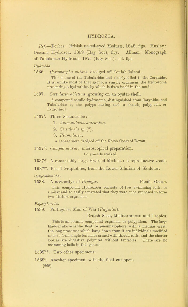 Bef.—Forbes : British naked-eyed Medusae, 1848, figs. Huxley : Oceanic Hydi-ozoa, 1859 (Ray Soc), figs. AUman: Monograph of Tubularian Hydi'oids, 1871 (Ray Soc), col. figs. Hydroida. 1536. Corymorpha nutans, dredged ofi Foulah Island. This is one of the Tubularidse and closely allied to the CorynideB. It is, unlike most of that group, a simple organism, the hydrosoma presenting a hydrorhiza by which it fixes itself in the mud. 1537. Sertularia abietina, growing on an oyster-shell. A compound sessile hydrosoma, distinguished from Corynidse and Tubularidae by the polyps having each a sheath, polyp-cell, or hydrotheca. 1537'. Three Sertularidae :— 1. Antennularia antennina. 2. Sertularia sp (?). 3. Plumularia. All these were dredged off the North Coast of Devon. 1537'. Cflw^ffl?mJan<i; microscopical preparation. Polyp-cells stalked. 1537^. A remarkably large Hydroid Medusa : a reproductive zooid. 1537°°. Fossil Graptolites, from the Lower Silurian of Skiddaw. Galycophorid(B. 1538. A nectocalyx of Dip%es. Pacific Ocean. This eompoimd Hydrozoon consists of two swimming-bells, so similar and so easily separated that they were once supposed to form two distinct organisms. Physophoridce. 1539. Portuguese Man of War (Physalia). British Seas, Mediterranean and Tropics. This is an oceanic compound organism or polypidom. The lai'ge bladder above is the float, or pneumatophore, with a median crest; the long processes which hang down from it are individuals modified 80 as to form single tentacles armed with thread-cells, and the shorter bodies are digestive polypites without tentacles. There are no swimming-beUs in this genus. 1589*'^. Two other specimens. 1539*. Another specimen, with the float cut open. [268]