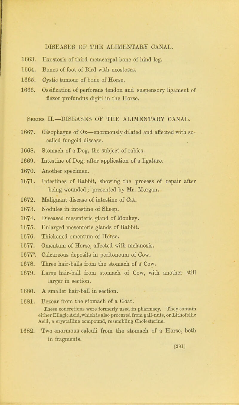 DISEASES OF THE ALIMENTARY CANAL. 1668. Exostosis of third metacarpal bone of hind leg. 1664. Bones of foot of Bird with exostoses. 1665. Cystic tumour of bone of Horse. 1666. Ossification of perforans tendon and suspensory ligament of flexor profundus digiti in the Horse. Series H.—DISEASES OF THE ALIMENTARY CANAL. 1667. CEsophagus of Ox—enormously dilated and affected with so- caUed fungoid disease. 1668. Stomach of a Dog, the subject of rabies. 1669. Intestine of Dog, after application of a ligature. 1670. Another specimen. 1671. Intestines of Rabbit, showing the process of repair after being wounded; presented by Mr. Morgan. 1672. Malignant disease of intestine of Cat. 1673. Nodules in intestine of Sheep. 1674. Diseased mesenteric gland of Monkey. 1675. Enlarged mesenteric glands of Rabbit. 1676. Thickened omentum of Horse. 1677. Omentum of Horse, affected with melanosis. 1677^ Calcareous deposits in peritoneum of Cow. 1678. Three hair-balls from the stomach of a Cow. 1679. Large hair-baU from stomach of Cow, with another still larger in section. 1680. A smaller hair-ball in section. 1681. Bezoar from the stomach of a Goat. These concretions were formerly used in pharmacy. They contain either EUagic Acid, which is also procui-ed from gall-nuts, or Lithofellic Acid, a crystalline compound, resembling Cholesterine. 1682. Two enormous calculi from the stomach of a Horse, both in fragments. [281]