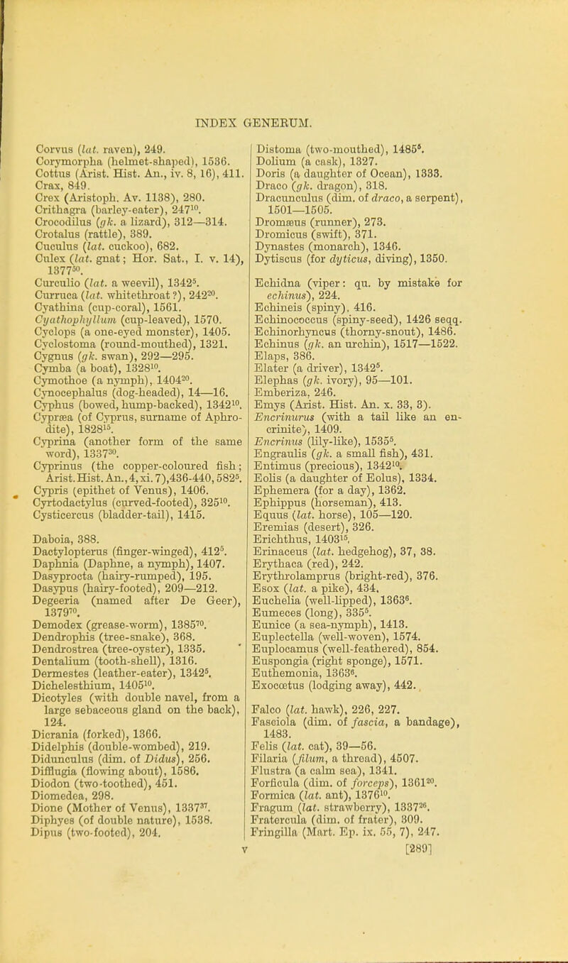 Corvua {lat. raven), 249. Corymorpha (helmet-shaped), 1536. Cottus (Arist. ffist. An., iv. 8, 16), 411. Cras, 849. Crex (Aristoph. Av. 1138), 280. Crithagra (barley-eater), 247. CrococUIus (gk. a lizard), 312—314. Crotalus (rattle), 389. Cucialus {lat. cuckoo), 682. Ciilex {lat. gnat; Hor. Sat., I. v. 14), 137750. Ciu'culio Qat. a weevil), 1342^. Ciirruca {lat. whitethroat ?), 242^. Cyathina (cup-coral), 1561. Cyathoplujlium (cup-leaved), 1570. Cyclops (a one-eyed monster), 1405. Cj'clostoma (round-mouthed), 1321. Cygnus {gk. swan), 292—295. Cymba (a boat), 1328i. Cymothoe (a nymph), 1404=. Cynocephalus (dog-headed), 14—16. Cyphus (bowed, hump-backed), 13421. Cyprsea (of Cyprus, surname of Aphro- dite), 1828'5. Cyprina (another form of the same word), 138730. Cypiinus (the copper-coloured fish; Arist. Hist. An., 4, xi. 7),436-440,5825. Cyprls (epithet of Venus), 1406. Cyrtodactylus (curved-footed), 3251. Cysticercus (bladder-tail), 1415. Daboia, 388. Dactylopterus (finger-winged), 412°. Daphnia (Daphne, a nymph), 1407. Dasyprocta (hairy-nmiped), 195. Dasypus (hairy-footed), 209—212. Degeeria (named after De Geer), 1379^0, Demodex (grease-worm), 1385''o. Dendrophis (tree-snake), 368. Dendrostrea (tree-oyster), 1335. Dentalium (tooth-sheU), 1316. Dermestes (leather-eater), 1342*. Dichelesthium, 14051. Dicotyles (with double navel, from a large sebaceous gland on the back), 124. Dicrania (forked), 1366. Didelphis (double-wombedj, 219. Didunculus (dim. of Didus), 256. Difflugia (flowing about), 1586. Diodon (two-toothed), 451. Diomedea, 298. Dione (Mother of Venus), 1337'''''. Diphyes (of double nature), 1538. Dipus (two-footed), 204. Distoma (two-mouthed), 1485'. DoUum (a cask), 1327. Doris (a daughter of Ocean), 1333. Draco (gk. di'agon), 318. Dracunculus (dim. of draco, a serpent), 1501—1505. Dromrous (runner), 273. Dromicus (swift), 371. Dynastes (monarch), 1346. Dytiscus (for dyticus, diving), 1350. Echidna (viper: qu. by mistake for echinus'), 224. Echineis (spiny), 416. Echinococcus (spiny-seed), 1426 seqq. Echinorhyncus (thorny-snout), 1486. Echinus {gk. an urchin), 1517—1522. Elaps, 386. Slater (a driver), 1342'. Elephas {gk. ivory), 95—101. Emberiza. 246. Emys (Aiist. Hist. An. x. 33, 3). Encri7iurus (with a tail like an en- crinite), 1409. Encrinus (Uly-hke), 1535*. Engz-aulis {gk. a small fish), 431. Entimus (precious), 13421. EoHs (a daughter of Eolus), 1334. Ephemera (for a day), 1362. Ephippus (horseman), 413. Equus {lat. horse), 105—120. Eremias (desert), 326. Erichthus, 14031*, Erinaceus {lat. hedgehog), 37, 38. Erythaca (red), 242. Erythi-olamprus (bright-red), 376. Esox {lat. a pike), 434. Euchelia (well-lipped), 13638. Eumeces (long), 335*. Eunice (a sea-nymph), 1413. Euplectella (weU-woven), 1574. Euplocamus (well-feathered), 854. Euspongia (right sponge), 1571. Euthemonia, 13636. Exoccetus (lodging away), 442., Falco {lat. hawk). 226, 227. Fasciola (dim. oi fascia, a bandage), 1483. FeliB {lat. cat), 39—56. Filaria {filum, a thread), 4507. Flustra (a calm sea), 1341. Forficula (dim. of forceps), 1361^. Formica {lat. ant), 13761. Fragum {lat. strawberry), 1337^. Fratercula (dim. of frater), 309. Fringilla (Mart. Ep. ix. 55, 7), 247. [2891