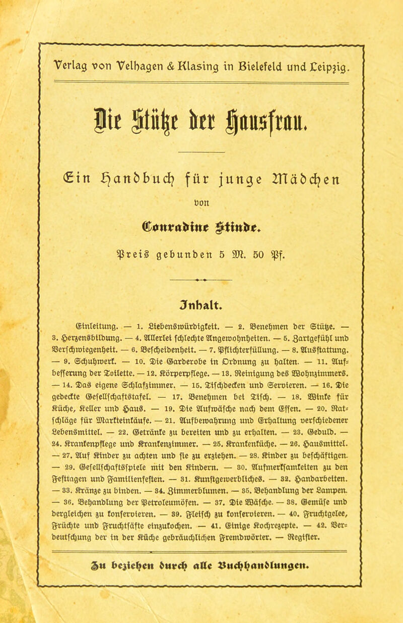 Verlag von Velbagen & Klasing in Bielefeld undCeipjig. |ic Stii^c kr $ttusfm <£tn fjanbbucfy für junge ZTTäbcfyen bort (l onvnbinc $ttuöe. $ßrei§ gebuttben 5 TI. 50 <ßf. Jnbalt. ©tntettung. — 1. Steben§n>ürbtgfett. — 2. Benehmen ber ©tüfce. — 3. gersenäbttbung. — 4. tattertet fdjtedjte Slngetnohnhetten. — 6.3artgefüht uttb SJerfdjiDtegenbett. — 6. SBefdjetbenhett. — 7. tfJfttditerfütlung. — 8. SHuSftattung. — 9. SdjuEjroert. — 10. Sie ©arberobe tn Drbnung ju batten. — 11. 2tuf= befferung ber Toilette. —12. Körperpflege. —13. Steinigung be§ SEBobnjtmmerS. — 14. ffiaö eigene ©chtafjtmmer. — 16. $tfd)becfen unb ©ernteten. — 16. 3)te gebecfte ©efettfchaftStafet. — 17. Benehmen bet 2tfd). — 18. Sßtnfe für Südje, Setter unb £au3. — 19. ®te 2tufinäfd)e nad) bem ©ffen. — 20. 9tat= fd)lage für Sbtarftetnfäufe. — 21. tttufberoahrung unb ©rtjattung nerfdjtebener SebenSmtttel. — 22. ©etränfe ju bereiten unb ju erhalten. — 23. ©ebutb. — 24. Sranfenpftege unb Sranfenatmmer. — 26. Sranfenfüdje. — 26. fjauSmtttct. — 27. Stuf Sinber su achten unb fte su erstehen. — 28. Sinber su befdjäfttgcn. — 29. ©efettfdjaftSfptete mit ben Stnbern. — so. Stufmertfamtetten su ben ffefttagen unb ffamtttenfeften. — 81. SunftgeinerbttdjeS. — 82. §anbarbetten. 1 — 33. ffränse su btnben. — 34.Stmmerbtumen. — 86. Sehanblung ber Sampelt. — 36. SBebanblung ber tßetroteumöfen. — 37. Sie SDöäfdje. — 88. ©emüfe unb bergtetdjen su lonferoteren. — 39. gtetfdj su fonferoteren. — 40. fyrudjtgctee, grüdjte unb ffrud)tfäfte etnsufodjen. — 41. ffitntge Sodjresepte. — 42. 83er= beutfdjung ber in ber Küche gebrüudjttdjen grembmörter. — Stegtfter. 5*i bcjicljcit burdi alle iJud^l.mnMutigcit