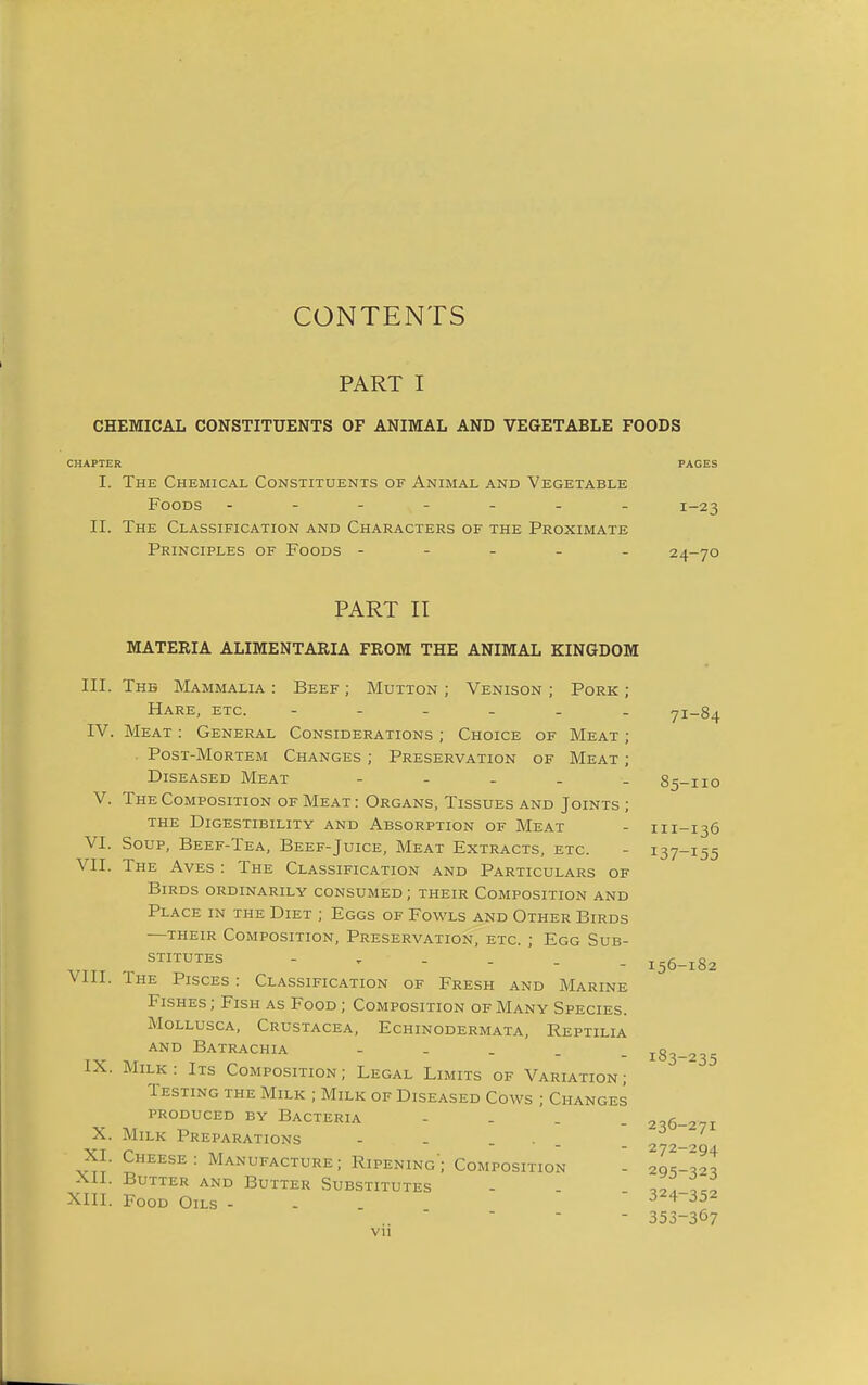 CONTENTS PART I CHEMICAL CONSTITUENTS OF ANIMAL AND VEGETABLE FOODS CHAPTER PAGES I. The Chemical Constituents of Animal and Vegetable Foods ------- 1-23 II. The Classification and Characters of the Proximate Principles of Foods ----- 24-70 PART II MATERIA ALIMENTARIA FROM THE ANIMAL KINGDOM III. The Mammalia : Beef ; Mutton ; Venison ; Pork ; Hare, etc. ------ 71-84 IV. Meat : General Considerations ; Choice of Meat ; PosT-MoRTEM Changes ; Preservation of Meat ; Diseased Meat ----- 85-110 V. The Composition of Meat: Organs, Tissues and Joints ; the Digestibility and Absorption of Meat - 111-136 VI. Soup, Beef-Tea, Beef-Juice, Meat Extracts, etc. - 137-155 VII. The Aves : The Classification and Particulars of Birds ordinarily consumed; their Composition and Place in the Diet ; Eggs of Fowls and Other Birds —their Composition, Preservation, etc. ; Egg Sub- STITUTES i56_i82 VIII. Ihe Pisces: Classification of Fresh and Marine Fishes ; Fish as Food ; Composition of Many Species. Mollusca, Crustacea, Echinodermata, Reptilia and Batrachia - - - . _ 183-235 IX. Milk : Its Composition ; Legal Limits of Variation ; Testing the Milk ; Milk of Diseased Cows ; Changes PRODUCED by Bacteria - - . . 236-271 X. Milk Preparations - - - . . . _ XI. Cheese: Manufacture; Ripening; Composition - 295-^2^ XII. Butter and Butter Substitutes - - XIII. Food Oils - - 324-352 - 353-367