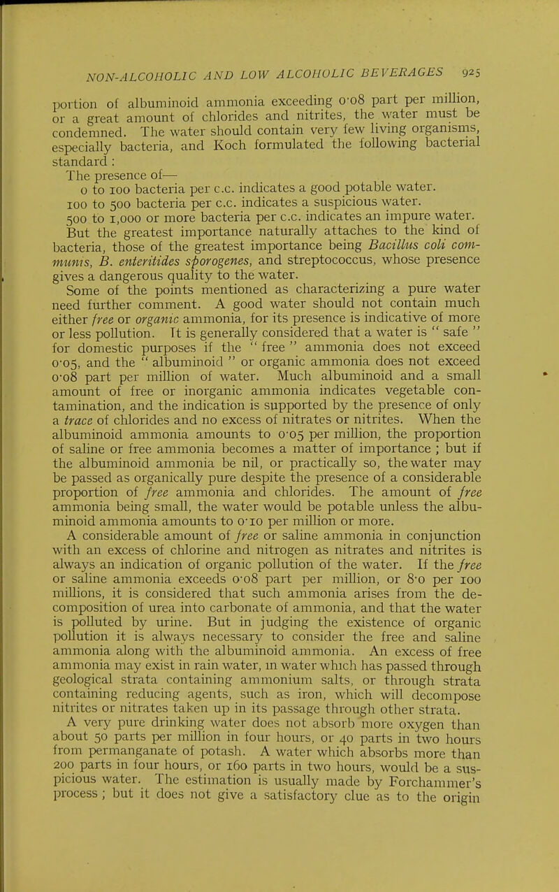portion of albuminoid ammonia exceeding 0'o8 part per million, or a great amount of chlorides and nitrites, the water must be condemned. The water should contain very lew living organisms especially bacteria, and Koch formulated the following bacterial standard : The presence of— 0 to 100 bacteria per c.c. indicates a good potable water. 100 to 500 bacteria per c.c. indicates a suspicious water. 500 to 1,000 or more bacteria per c.c. indicates an impure water. But the greatest importance naturally attaches to the kind of bacteria, those of the greatest importance being Bacilhis coU corn- mums, B. enteritides sporogenes, and streptococcus, whose presence gives a dangerous quality to the water. Some of the points mentioned as characterizing a pure water need further comment. A good water should not contain much either free or organic ammonia, for its presence is indicative of more or less pollution. Tt is generally considered that a water is  safe  for domestic purposes if the  free  ammonia does not exceed 0-05, and the  albuminoid  or organic ammonia does not exceed o-o8 part per million of water. Much albuminoid and a small amount of free or inorganic ammonia indicates vegetable con- tamination, and the indication is supported by the presence of only a trace of chlorides and no excess of nitrates or nitrites. When the albuminoid ammonia amounts to 0-05 per million, the proportion of saline or free ammonia becomes a matter of importance ; but if the albuminoid ammonia be nil, or practically so, the water may be passed as organically pure despite the presence of a considerable proportion of free ammonia and chlorides. The amount of free ammonia being small, the water would be potable unless the albu- minoid ammonia amounts to cio per million or more. A considerable amount of free or saline ammonia in conjunction with an excess of chlorine and nitrogen as nitrates and nitrites is always an indication of organic pollution of the water. If the free or saline ammonia exceeds 0o8 part per million, or 80 per 100 millions, it is considered that such ammonia arises from the de- composition of urea into carbonate of ammonia, and that the water is polluted by urine. But in judging the existence of organic pollution it is always necessary to consider the free and saline ammonia along with the albuminoid ammonia. An excess of free ammonia may exist in rain water, m water whicli has passed through geological strata containing ammonium salts, or through strata containing reducing agents, such as iron, which will decompose nitrites or nitrates taken up in its passage through other strata. A very pure drinking water does not absorb more oxygen than about 50 parts per million in four hours, or 40 parts in two hours from pernianganate of potash. A water which absorbs more than 200 parts in four hours, or 160 parts in two hours, would be a sus- picious water. The estimation is usually made by Forchammer's process ; but it does not give a satisfactory clue as to the origin