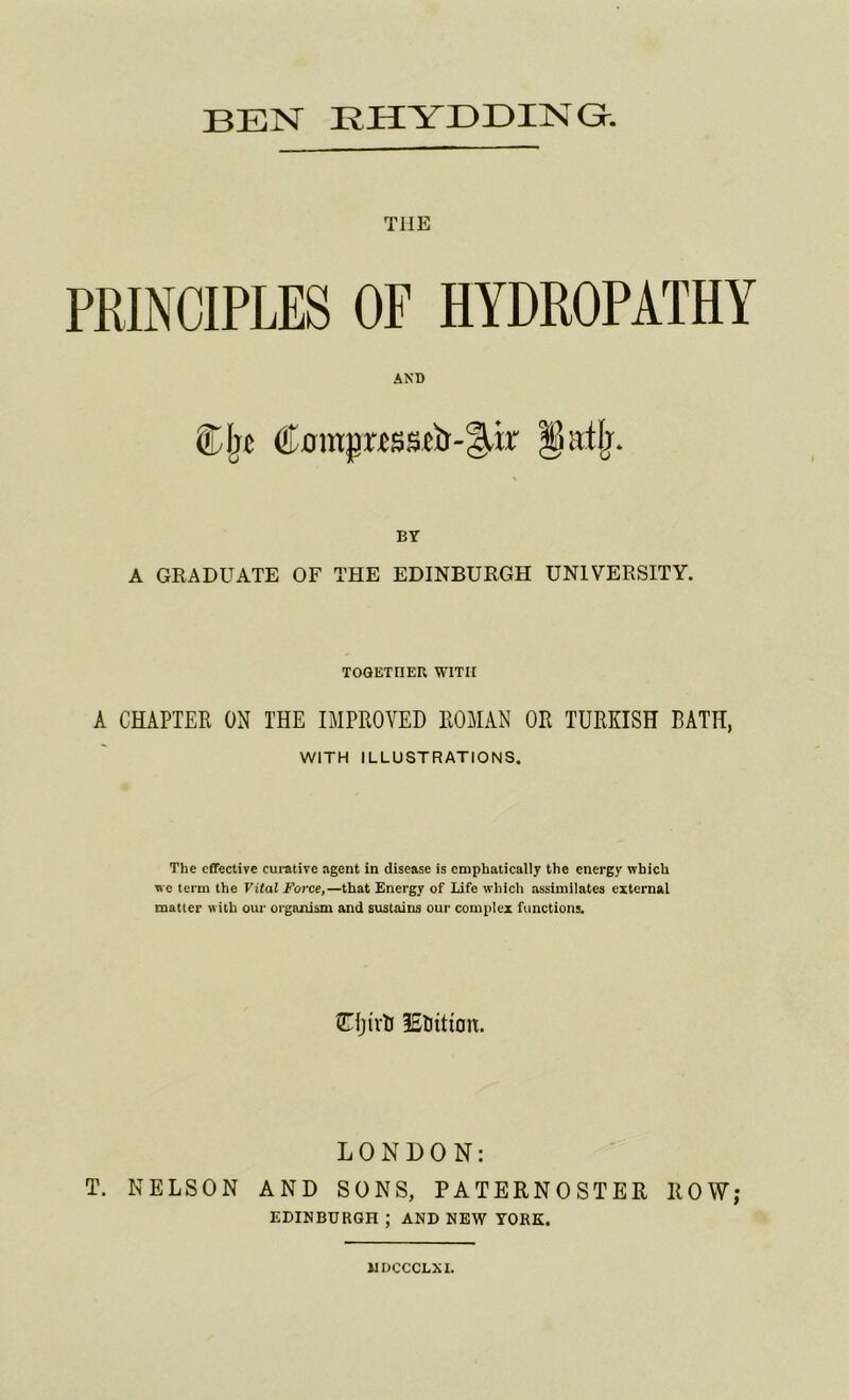 THE PRINCIPLES OF HYDROPATHY AND Cjrt ®0mjr«ssfir-§,ir §k.tlj. BY A GRADUATE OF THE EDINBURGH UNIVERSITY. TOGETHER WITH A CHAPTER ON THE IMPROVED ROMAN OR TURKISH BATH, WITH ILLUSTRATIONS. The effective curative agent in disease is emphatically the energy which we term the Vital Force,—that Energy of Life which assimilates external matter with our organism and sustains our complex functions. GTfjtvH IStjittan. LONDON: T. NELSON AND SONS, PATERNOSTER ROW; EDINBURGH ; AND NEW YORK. MDCCCLXI.