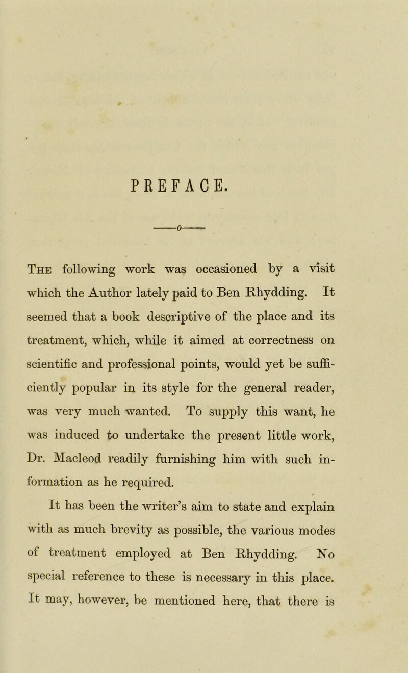 PREFACE. o The following work was occasioned by a visit which the Author lately paid to Ben Bhydding. It seemed that a book descriptive of the place and its treatment, which, while it aimed at correctness on scientific and professional points, would yet be suffi- ciently popular in its style for the general reader, was very much wanted. To supply this want, he was induced to undertake the present little work, Dr. Macleod readily furnishing him with such in- formation as he required. * It has been the writer’s aim to state and explain with as much brevity as possible, the various modes of treatment employed at Ben Bhydding. No special reference to these is necessary in this place. It may, however, be mentioned here, that there is