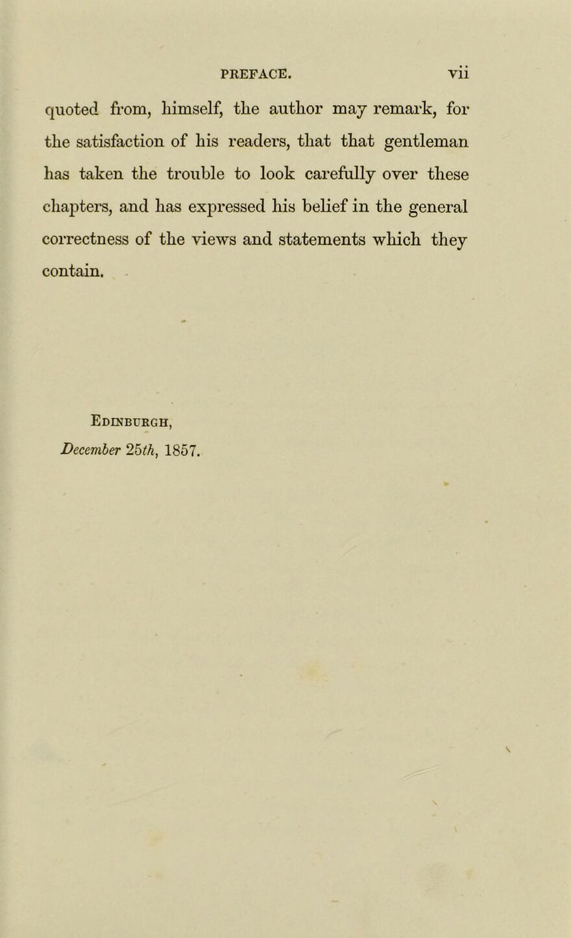 quoted from, himself, the author may remark, for the satisfaction of his readers, that that gentleman has taken the trouble to look carefully over these chapters, and has expressed his belief in the general correctness of the views and statements which they contain. Edinburgh, December 2bth, 1857.