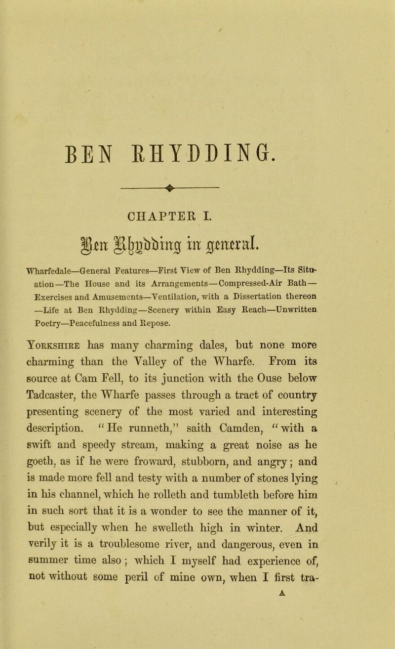 BEN RHYDDING. * CHAPTER I. |Ujgfrbmg in Qtmxnl. Wharfedale—General Eeatures—First View of Ben Rhydding—Its Situ- ation—The House and its Arrangements—Compressed-Air Bath — Exercises and Amusements—Ventilation, with a Dissertation thereon —Life at Ben Bhydding—Scenery within Easy Reach—Unwritten Poetry—Peacefulness and Repose. Yorkshire has many charming dales, but none more charming than the Yalley of the Wharfe. From its source at Cam Fell, to its junction with the Ouse below Tadcaster, the Wharfe passes through a tract of country presenting scenery of the most varied and interesting description. He runneth,” saith Camden, “with a swift and speedy stream, making a great noise as he goeth, as if he were froward, stubborn, and angry; and is made more fell and testy with a number of stones lying in his channel, which he rolleth and tumbleth before him in such sort that it is a wonder to see the manner of it, but especially when he swellcth high in winter. And verily it is a troublesome river, and dangerous, even in summer time also ; which I myself had experience of, not without some peril of mine own, when I first tra- A