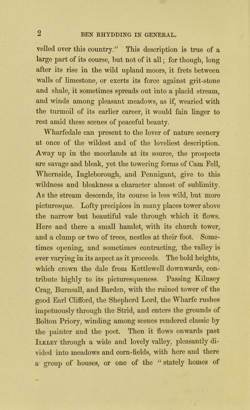 2 veiled over this country.” This description is true of a large part of its course, but not of it all; for though, long after its rise in the wild upland moors, it frets between walls of limestone, or exerts its force against grit-stone and shale, it sometimes spreads out into a placid stream, and winds among pleasant meadows, as if, wearied with the turmoil of its earlier career, it would fain linger to rest amid these scenes of peaceful beauty. Wharfedale can present to the lover of nature scenery at once of the wildest and of the loveliest description. Away up in the moorlands at its source, the prospects are savage and bleak, yet the towering forms of Cam Fell, Whernside, Ingleborough, and Pennigant, give to this wildness and bleakness a character almost of sublimity. As the stream descends, its course is less wild, but more picturesque. Lofty precipices in many places tower above the narrow but beautiful vale through which it flows. Here and there a small hamlet, with its church tower, and a clump or two of trees, nestles at their foot. Some- times opening, and sometimes contracting, the valley is ever varying in its aspect as it proceeds. The bold heights, which crown the dale from Kettlewell downwards, con- tribute highly to its picturesqueness. Passing Kilnsey Crag, Burnsall, and Barden, with the ruined tower of the good Earl Clifford, the Shepherd Lord, the Wharfe rushes impetuously through the Strid, and enters the grounds of Bolton Priory, winding among scenes rendered classic by the painter and the poet. Then it flows onwards past Ilkley through a wide and lovely valley, pleasantly di- vided into meadows and corn-fields, with here and there