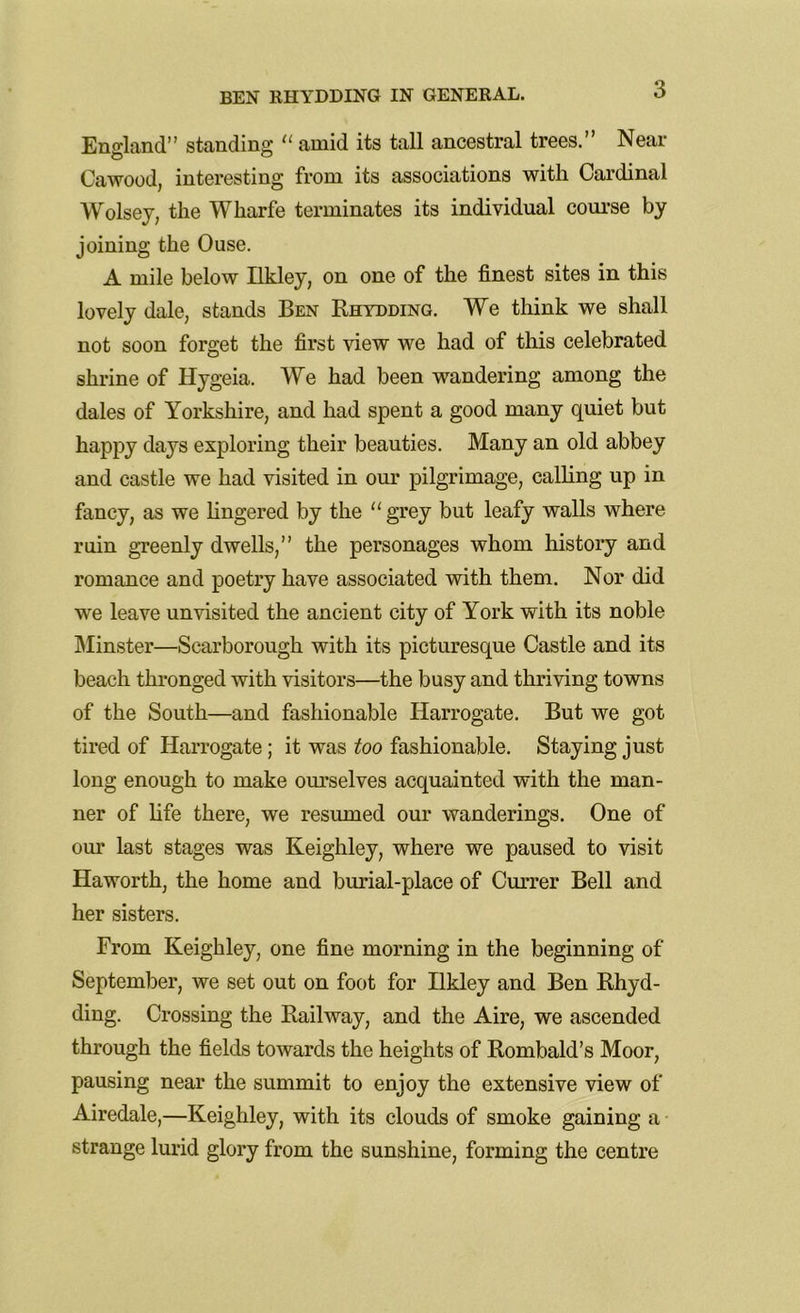 3 Eno-land” standing “ amid its tall ancestral trees.” Near Cawood, interesting from its associations with Cardinal Wolsey, the Wharfe terminates its individual course by joining the Ouse. A mile below Hkley, on one of the finest sites in this lovely dale, stands Ben Rhydding. We think we shall not soon forget the first view we had of this celebrated shrine of Hygeia. We had been wandering among the dales of Yorkshire, and had spent a good many quiet but happy days exploring their beauties. Many an old abbey and castle we had visited in our pilgrimage, calling up in fancy, as we fingered by the “ grey but leafy walls where ruin greenly dwells,” the personages whom history and romance and poetry have associated with them. Nor did we leave unvisited the ancient city of York with its noble Minster—Scarborough with its picturesque Castle and its beach thronged with visitors—the busy and thriving towns of the South—and fashionable Harrogate. But we got tired of Harrogate; it was too fashionable. Staying just long enough to make ourselves acquainted with the man- ner of fife there, we resumed our wanderings. One of our last stages was Keighley, where we paused to visit Haworth, the home and burial-place of Currer Bell and her sisters. From Keighley, one fine morning in the beginning of September, we set out on foot for Ilkley and Ben Rhyd- ding. Crossing the Railway, and the Aire, we ascended through the fields towards the heights of Rombald’s Moor, pausing near the summit to enjoy the extensive view of Airedale,—Keighley, with its clouds of smoke gaining a strange lurid glory from the sunshine, forming the centre