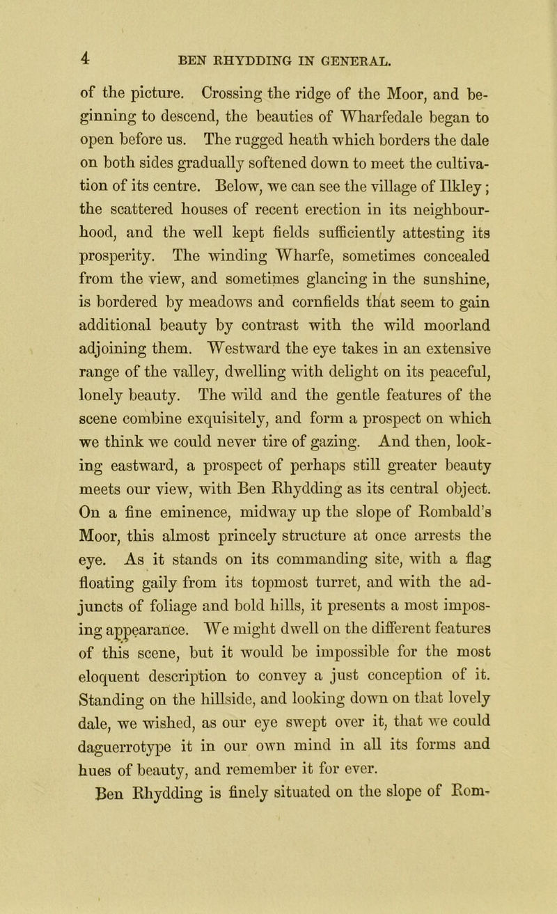 of the picture. Crossing the ridge of the Moor, and be- ginning to descend, the beauties of Wharfedale began to open before us. The rugged heath which borders the dale on both sides gradually softened down to meet the cultiva- tion of its centre. Below, we can see the village of Ilkley; the scattered houses of recent erection in its neighbour- hood, and the well kept fields sufficiently attesting its prosperity. The winding Wharfe, sometimes concealed from the view, and sometimes glancing in the sunshine, is bordered by meadows and cornfields that seem to gain additional beauty by contrast with the wild moorland adjoining them. Westward the eye takes in an extensive range of the valley, dwelling with delight on its peaceful, lonely beauty. The wild and the gentle features of the scene combine exquisitely, and form a prospect on which we think we could never tire of gazing. And then, look- ing eastward, a prospect of perhaps still greater beauty meets our view, with Ben Rhydding as its central object. On a fine eminence, midway up the slope of Rombald’s Moor, this almost princely structure at once arrests the eye. As it stands on its commanding site, with a flag floating gaily from its topmost turret, and with the ad- juncts of foliage and bold hills, it presents a most impos- ing appearance. We might dwell on the different features of this scene, but it would be impossible for the most eloquent description to convey a just conception of it. Standing on the hillside, and looking down on that lovely dale, we wished, as our eye swept over it, that we could daguerrotype it in our own mind in all its forms and hues of beauty, and remember it for ever. Ben Rhydding is finely situated on the slope of Rom-