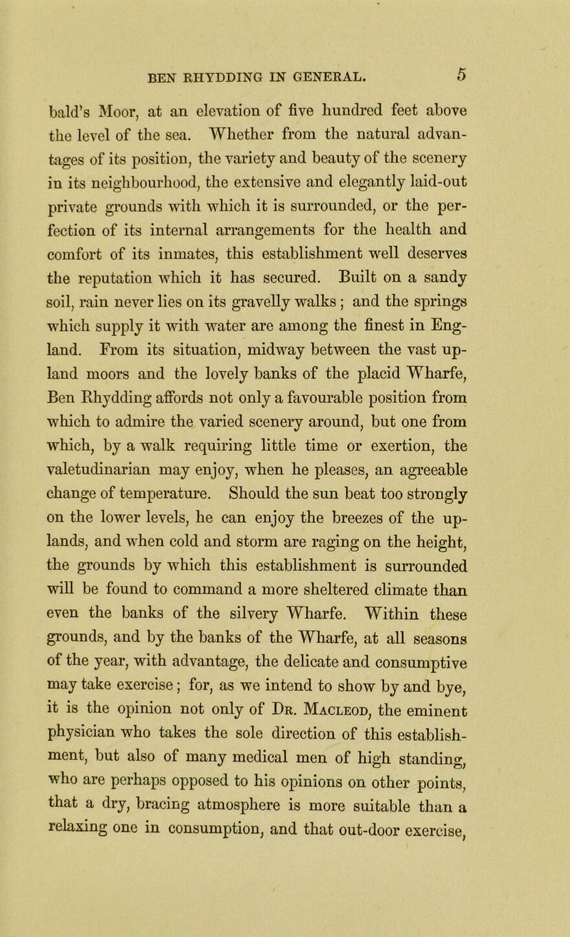 bald’s Moor, at an elevation of five hundred feet above the level of the sea. Whether from the natural advan- tages of its position, the variety and beauty of the scenery in its neighbourhood, the extensive and elegantly laid-out private grounds with which it is surrounded, or the per- fection of its internal arrangements for the health and comfort of its inmates, this establishment well deserves the reputation which it has secured. Built on a sandy soil, rain never lies on its gravelly walks ; and the springs which supply it with water are among the finest in Eng- land. From its situation, midway between the vast up- land moors and the lovely banks of the placid Wharfe, Ben Bhydding affords not only a favourable position from which to admire the varied scenery around, but one from which, by a walk requiring little time or exertion, the valetudinarian may enjoy, when he pleases, an agreeable change of temperature. Should the sun beat too strongly on the lower levels, he can enjoy the breezes of the up- lands, and when cold and storm are raging on the height, the grounds by which this establishment is surrounded will be found to command a more sheltered climate than even the banks of the silvery Wharfe. Within these grounds, and by the banks of the Wharfe, at all seasons of the year, with advantage, the delicate and consumptive may take exercise; for, as we intend to show by and bye, it is the opinion not only of Dr. Macleod, the eminent physician who takes the sole direction of this establish- ment, but also of many medical men of high standing, who are perhaps opposed to his opinions on other points, that a dry, bracing atmosphere is more suitable than a relaxing one in consumption, and that out-door exercise,