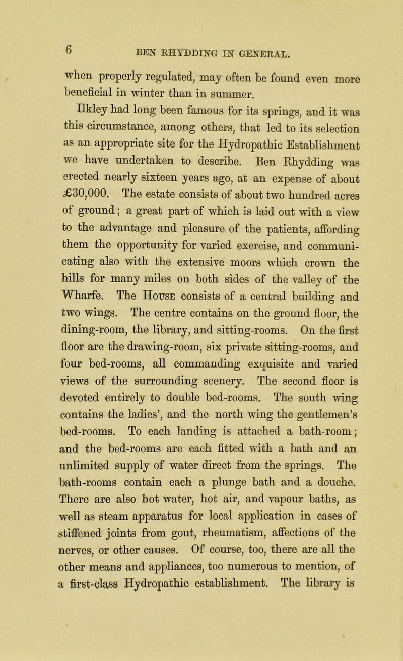when properly regulated, may often be found even more beneficial in winter than in summer. Ilkley had long been famous for its springs, and it was this circumstance, among others, that led to its selection as an appropriate site for the Hydropathic Establishment we have undertaken to describe. Ben Rhydding was erected nearly sixteen years ago, at an expense of about £30,000. The estate consists of about two hundred acres of ground; a great part of which is laid out with a view to the advantage and pleasure of the patients, affording them the opportunity for varied exercise, and communi- cating also with the extensive moors which crown the hills for many miles on both sides of the valley of the Wharfe. The House consists of a central building and two wings. The centre contains on the ground floor, the dining-room, the library, and sitting-rooms. On the first floor are the drawing-room, six private sitting-rooms, and four bed-rooms, all commanding exquisite and varied views of the surrounding scenery. The second floor is devoted entirely to double bed-rooms. The south -wing contains the ladies’, and the north wing the gentlemen’s bed-rooms. To each landing is attached a bath-room; and the bed-rooms are each fitted with a bath and an unlimited supply of water direct from the springs. The bath-rooms contain each a plunge bath and a douche. There are also hot water, hot air, and vapour baths, as well as steam apparatus for local application in cases of stiffened joints from gout, rheumatism, affections of the nerves, or other causes. Of course, too, there are all the other means and appliances, too numerous to mention, of a first-class Hydropathic establishment. The library is
