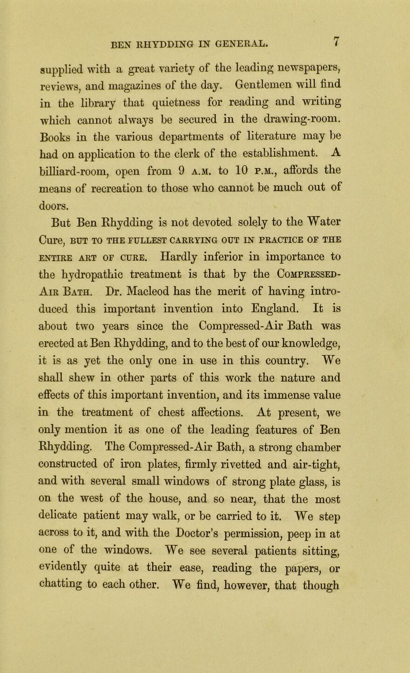 supplied with a great variety of the leading newspapers, reviews, and magazines of the day. Gentlemen will find in the library that quietness for reading and writing which cannot always be secured in the drawing-room. Books in the various departments of literature may be had on application to the clerk of the establishment. A billiard-room, open from 9 a.m. to 10 p.m., affords the means of recreation to those who cannot be much out of doors. But Ben Rhydding is not devoted solely to the Water Cure, BUT TO THE fullest carrying out in practice of the entire art of cure. Hardly inferior in importance to the hydropathic treatment is that by the Compressed- Air Bath. Dr. Macleod has the merit of having intro- duced this important invention into England. It is about two years since the Compressed-Air Bath was erected at Ben Rhydding, and to the best of our knowledge, it is as yet the only one in use in this country. We shall shew in other parts of this work the nature and effects of this important invention, and its immense value in the treatment of chest affections. At present, we only mention it as one of the leading features of Ben Rhydding. The Compressed-Air Bath, a strong chamber constructed of iron plates, firmly rivetted and air-tight, and with several small windows of strong plate glass, is on the west of the house, and so near, that the most delicate patient may walk, or be carried to it. We step across to it, and with the Doctor’s permission, peep in at one of the windows. We see several patients sitting, evidently quite at their ease, reading the papers, or chatting to each other. We find, however, that though