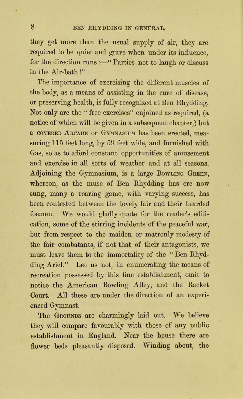 they get more than the usual supply of air, they are required to be quiet and grave when under its influence, for the direction runs :—“ Parties not to laugh or discuss in the Air-bath!” The importance of exercising the different muscles of the body, as a means of assisting in the cure of disease, or preserving health, is fully recognized at Ben Rhydding. Not only are the “free exercises” enjoined as required, (a notice of which will be given in a subsequent chapter,) but a covered Arcade or Gymnasium has been erected, mea- suring 115 feet long, by 59 feet wide, and furnished with Gas, so as to afford constant opportunities of amusement and exercise in all sorts of weather and at all seasons. Adjoining the Gymnasium, is a large Bowling Green, whereon, as the muse of Ben Rhydding has ere now sung, many a roaring game, with varying success, has been contested between the lovely fair and their bearded foemen. We would gladly quote for the reader’s edifi- cation, some of the stirring incidents of the peaceful war, but from respect to the maiden or matronly modesty of the fair combatants, if not that of their antagonists, we must leave them to the immortality of the “ Ben Rhyd- ding Ariel.” Let us not, in enumerating the means of recreation possessed by this fine establishment, omit to notice the American Bowling Alley, and the Racket Court. All these are under the direction of an experi- enced Gymnast. The Grounds are charmingly laid out. We believe they will compare favourably with those of any public establishment in England. Near the house there are flower beds pleasantly disposed. Winding about, the