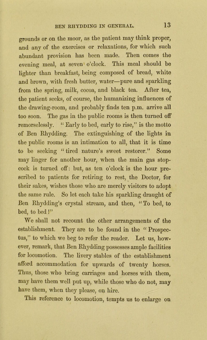 grounds or on the moor, as the patient may think proper, and any of the exercises or relaxations, for which such abundant provision has been made. Then comes the evening meal, at seven1 o’clock. This meal should be lighter than breakfast, being composed of bread, white and brown, with fresh butter, water—pure and sparkling from the spring, milk, cocoa, and black tea. After tea, the patient seeks, of course, the humanizing influences of the drawing-room, and probably finds ten p.m. arrive all too soon. The gas in the public rooms is then turned off remorselessly. “ Early to bed, early to rise,” is the motto of Ben Rhydding. The extinguishing of the lights in the public rooms is an intimation to all, that it is time to be seeking “tired nature’s sweet restorer.” Some may linger for another hour, when the main gas stop- cock is turned off: but, as ten o’clock is the hour pre- scribed to patients for retiring to rest, the Doctor, for their sakes, wishes those who are merely visitors to adopt the same rule. So let each take his sparkling draught of Ben Rhydding’s crystal stream, and then, “ To bed, to bed, to bed!” We shall not recount the other arrangements of the establishment. They are to be found in the “ Prospec- tus,” to which we beg to refer the reader. Let us, how- ever, remark, that Ben Rhydding possesses ample facilities for locomotion. The livery stables of the establishment afford accommodation for upwards of twenty horses. Thus, those who bring carriages and horses with them, may have them well put up, while those who do not, may have them, when they please, on hire. This reference to locomotion, tempts us to enlarge on