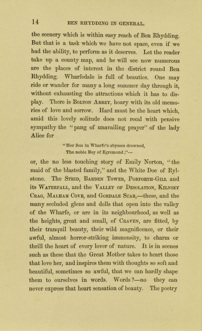 the scenery which is within easy reach of Ben Rhydding. But that is a task which we have not space, even if we had the ability, to perform as it deserves. Let the reader take up a county map, and he will see now numerous are the places of interest in the district round Ben Rhydding. Wharfedale is full of beauties. One may ride or wander for many a long summer day through it, without exhausting the attractions which it has to dis- play. There is Bolton Abbey, hoary with its old memo- ries of love and sorrow. Hard must be the heart which, amid this lovely solitude does not recal with pensive sympathy the “pang of unavailing prayer” of the lady Alice for “ Her Son in Wharfe’s abysses drowned, The noble Boy of Egremond— or, the no less touching story of Emily Norton, “the maid of the blasted family,” and the White Doe of Ryl- stone. The Strid, Barden Tower, Poreorth-Gill and its Waterfall, and the Valley of Desolation, Kilnsey Crag, Malham Cove, and Gordale Scar,—these, and the many secluded glens and dells that open into the valley of the Wharfe, or are in its neighbourhood, as well as the heights, great and small, of Craven, are fitted, by their tranquil beauty, their wild magnificence, or their awful, almost horror-striking immensity, to charm or thrill the heart of every lover of nature. It is in scenes such as these that the Great Mother takes to heart those that love her, and inspires them with thoughts so soft and beautiful, sometimes so awful, that we can hardly shape them to ourselves in words. Words ?—no they can never express that heart sensation of beauty. The poetry