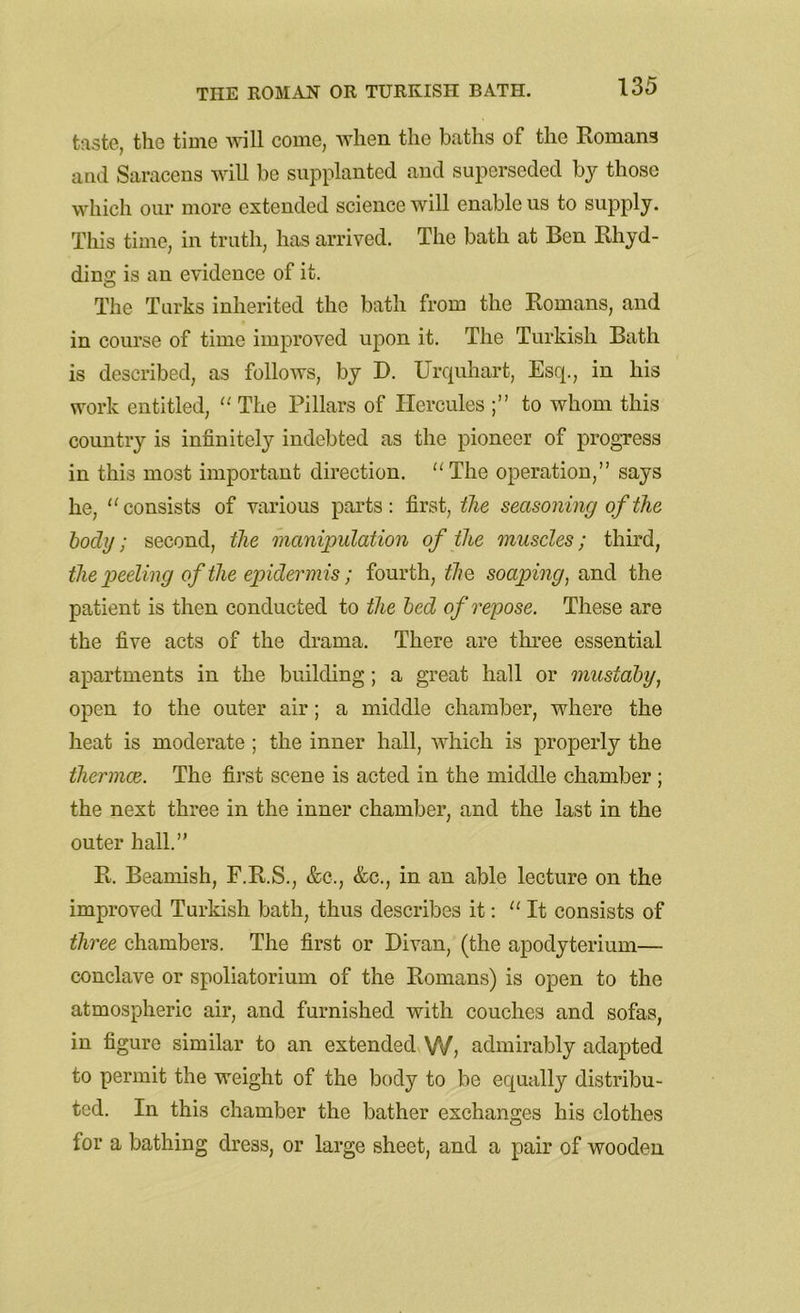 taste, the time will come, when the baths of the Romans and Saracens will be supplanted and superseded by those which our more extended science will enable us to supply. This time, in truth, has arrived. The bath at Ben Rhyd- ding is an evidence of it. The Turks inherited the bath from the Romans, and in course of time improved upon it. The Turkish Bath is described, as follows, by D. Urquhart, Esq., in his work entitled, “ The Pillars of Hercules to whom this country is infinitely indebted as the pioneer of progress in this most important direction. “The operation,” says he, “consists of various parts: first, the seasoning of the body; second, the manipulation of the muscles; third, the peeling of the epidermis; fourth, the soaping, and the patient is then conducted to the bed of repose. These are the five acts of the drama. There are three essential apartments in the building; a great hall or mustaby, open to the outer air; a middle chamber, where the heat is moderate ; the inner hall, which is properly the thermos. The first scene is acted in the middle chamber ; the next three in the inner chamber, and the last in the outer hall.” R. Beamish, F.R.S., &c., &c., in an able lecture on the improved Turkish bath, thus describes it: “ It consists of three chambers. The first or Divan, (the apodyterium— conclave or spoliatorium of the Romans) is open to the atmospheric air, and furnished with couches and sofas, in figure similar to an extended W, admirably adapted to permit the weight of the body to be equally distribu- ted. In this chamber the bather exchanges his clothes lor a bathing dress, or large sheet, and a pair of wooden