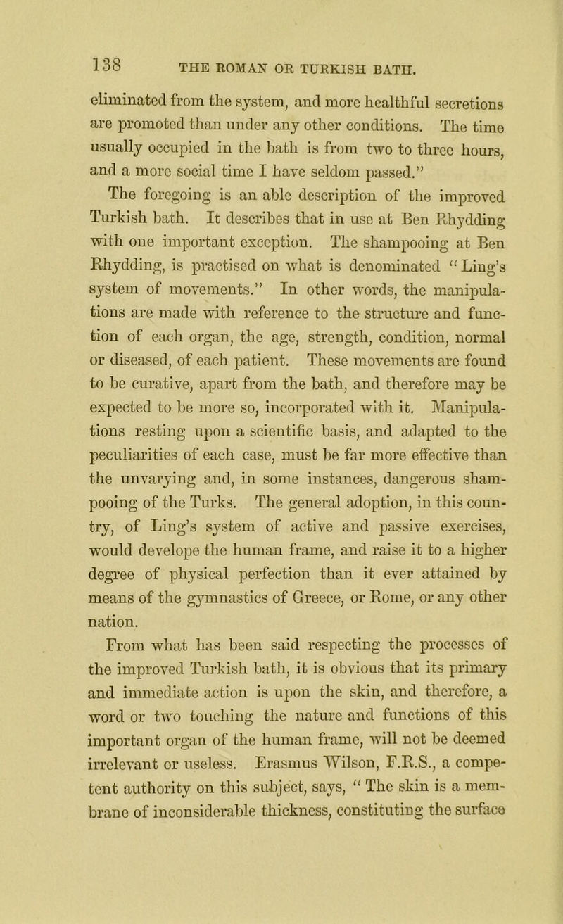 eliminated from the system, and more healthful secretions are promoted than under any other conditions. The time usually occupied in the bath is from two to three hours, and a more social time I have seldom passed.” The foregoing is an able description of the improved Turkish bath. It describes that in use at Ben Rhydding with one important exception. The shampooing at Ben Rhydding, is practised on what is denominated “ Ling’s system of movements.” In other words, the manipula- tions are made with reference to the structure and func- tion of each organ, the age, strength, condition, normal or diseased, of each patient. These movements are found to be curative, apart from the bath, and therefore may be expected to be more so, incorporated with it. Manipula- tions resting upon a scientific basis, and adapted to the peculiarities of each case, must be far more effective than the unvarying and, in some instances, dangerous sham- pooing of the Turks. The general adoption, in this coun- try, of Ling’s system of active and passive exercises, would develope the human frame, and raise it to a higher degree of physical perfection than it ever attained by means of the gymnastics of Greece, or Rome, or any other nation. From what has been said respecting the processes of the improved Turkish bath, it is obvious that its primary and immediate action is upon the skin, and therefore, a word or two touching the nature and functions of this important organ of the human frame, will not be deemed irrelevant or useless. Erasmus Wilson, F.R.S., a compe- tent authority on this subject, says, “ The skin is a mem- brane of inconsiderable thickness, constituting the surface