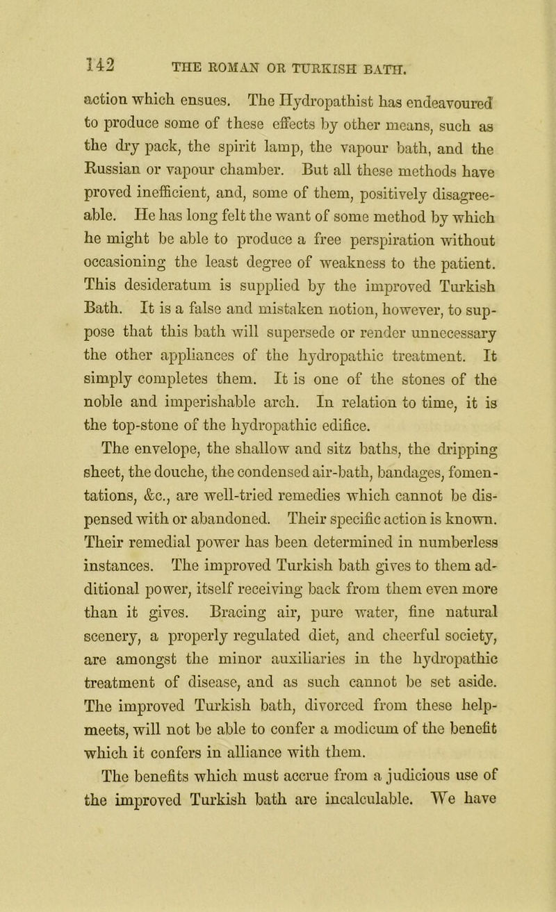 action which ensues. The Ilydropathist has endeavoured to produce some of these effects by other means, such as the dry pack, the spirit lamp, the vapour bath, and the Russian or vapour chamber. But all these methods have proved inefficient, and, some of them, positively disagree- able. ITe has long felt the want of some method by which he might be able to produce a free perspiration without occasioning the least degree of weakness to the patient. This desideratum is supplied by the improved Turkish Bath. It is a false and mistaken notion, however, to sup- pose that this bath will supersede or render unnecessary the other appliances of the hydropathic treatment. It simply completes them. It is one of the stones of the noble and imperishable arch. In relation to time, it is the top-stone of the hydropathic edifice. The envelope, the shallow and sitz baths, the dripping sheet, the douche, the condensed air-bath, bandages, fomen- tations, &c., are well-tried remedies which cannot be dis- pensed with or abandoned. Their specific action is known. Their remedial power has been determined in numberless instances. The improved Turkish bath gives to them ad- ditional power, itself receiving back from them even more than it gives. Bracing air, pure water, fine natural scenery, a properly regulated diet, and cheerful society, are amongst the minor auxiliaries in the hydropathic treatment of disease, and as such cannot be set aside. The improved Turkish bath, divorced from these help- meets, will not be able to confer a modicum of the benefit which it confers in alliance with them. The benefits which must accrue from a judicious use of the improved Turkish bath are incalculable. We have
