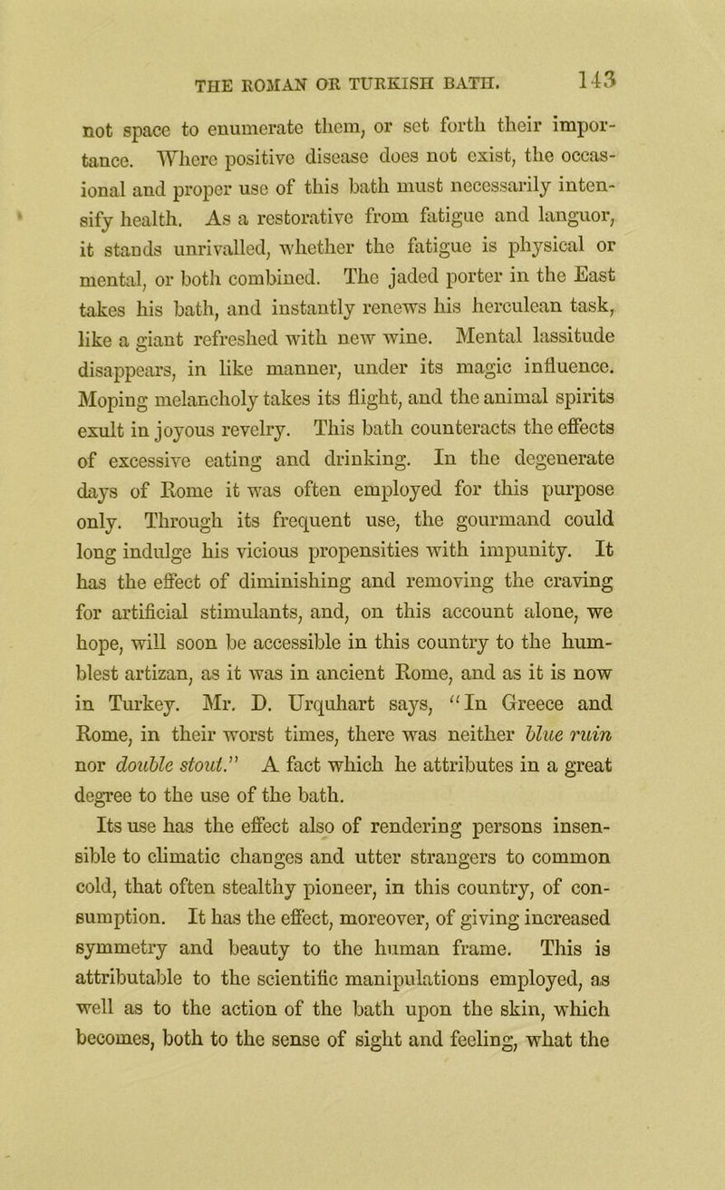 not space to enumerate them, or set forth their impor- tance. Where positive disease does not exist, the occas- ional and proper use of this bath must necessarily inten- sify health. As a restorative from fatigue and languor, it stands unrivalled, whether the fatigue is physical or mental, or both combined. The jaded porter in the East takes his bath, and instantly renews his herculean task, like a giant refreshed with new wine. Mental lassitude disappears, in like manner, under its magic influence. Moping melancholy takes its flight, and the animal spirits exult in joyous revelry. This bath counteracts the effects of excessive eating and drinking. In the degenerate days of Rome it was often employed for this purpose only. Through its frequent use, the gourmand could long indulge his vicious propensities with impunity. It has the effect of diminishing and removing the craving for artificial stimulants, and, on this account alone, we hope, will soon be accessible in this country to the hum- blest artizan, as it was in ancient Rome, and as it is now in Turkey. Mr. D. Urquhart says, “In Greece and Rome, in their worst times, there was neither blue ruin nor double stout. A fact which he attributes in a great degree to the use of the bath. Its use has the effect also of rendering persons insen- sible to climatic changes and utter strangers to common cold, that often stealthy pioneer, in this country, of con- sumption. It has the effect, moreover, of giving increased symmetry and beauty to the human frame. This is attributable to the scientific manipulations employed, as well as to the action of the bath upon the skin, which becomes, both to the sense of sight and feeling, what the