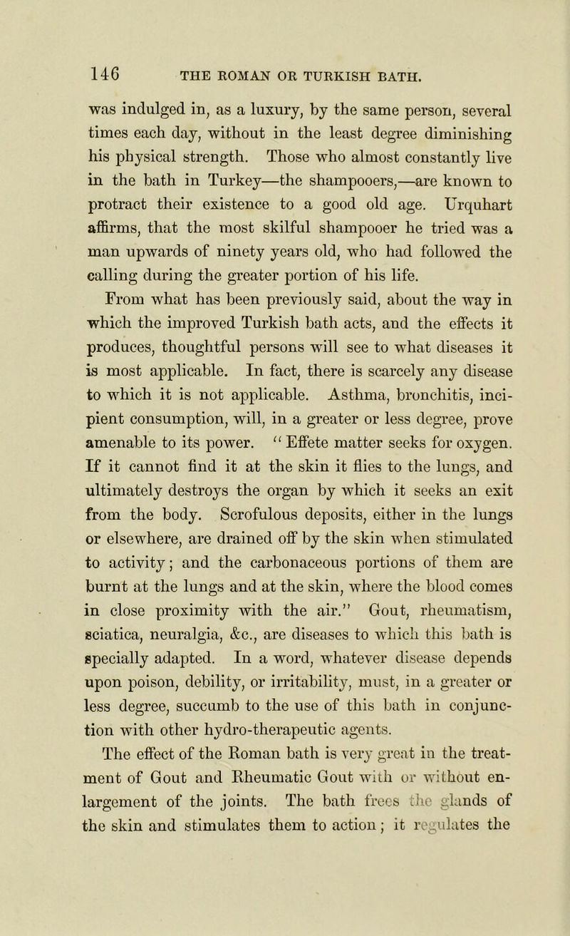 was indulged in, as a luxury, by the same person, several times each day, without in the least degree diminishing his physical strength. Those who almost constantly live in the bath in Turkey—the shampooers,—are known to protract their existence to a good old age. Urquhart affirms, that the most skilful shampooer he tried was a man upwards of ninety years old, who had followed the calling during the greater portion of his life. From what has been previously said, about the way in which the improved Turkish bath acts, and the effects it produces, thoughtful persons will see to what diseases it is most applicable. In fact, there is scarcely any disease to which it is not applicable. Asthma, bronchitis, inci- pient consumption, will, in a greater or less degree, prove amenable to its power. “ Effete matter seeks for oxygen. If it cannot find it at the skin it flies to the lungs, and ultimately destroys the organ by which it seeks an exit from the body. Scrofulous deposits, either in the lungs or elsewhere, are drained off by the skin when stimulated to activity; and the carbonaceous portions of them are burnt at the lungs and at the skin, where the blood comes in close proximity with the air.” Gout, rheumatism, sciatica, neuralgia, &c., are diseases to which this bath is specially adapted. In a word, whatever disease depends upon poison, debility, or irritability, must, in a greater or less degree, succumb to the use of this bath in conjunc- tion with other hydro-therapeutic agents. The effect of the Roman bath is very great in the treat- ment of Gout and Rheumatic Gout with or without en- largement of the joints. The bath frees the glands of the skin and stimulates them to action; it regulates the