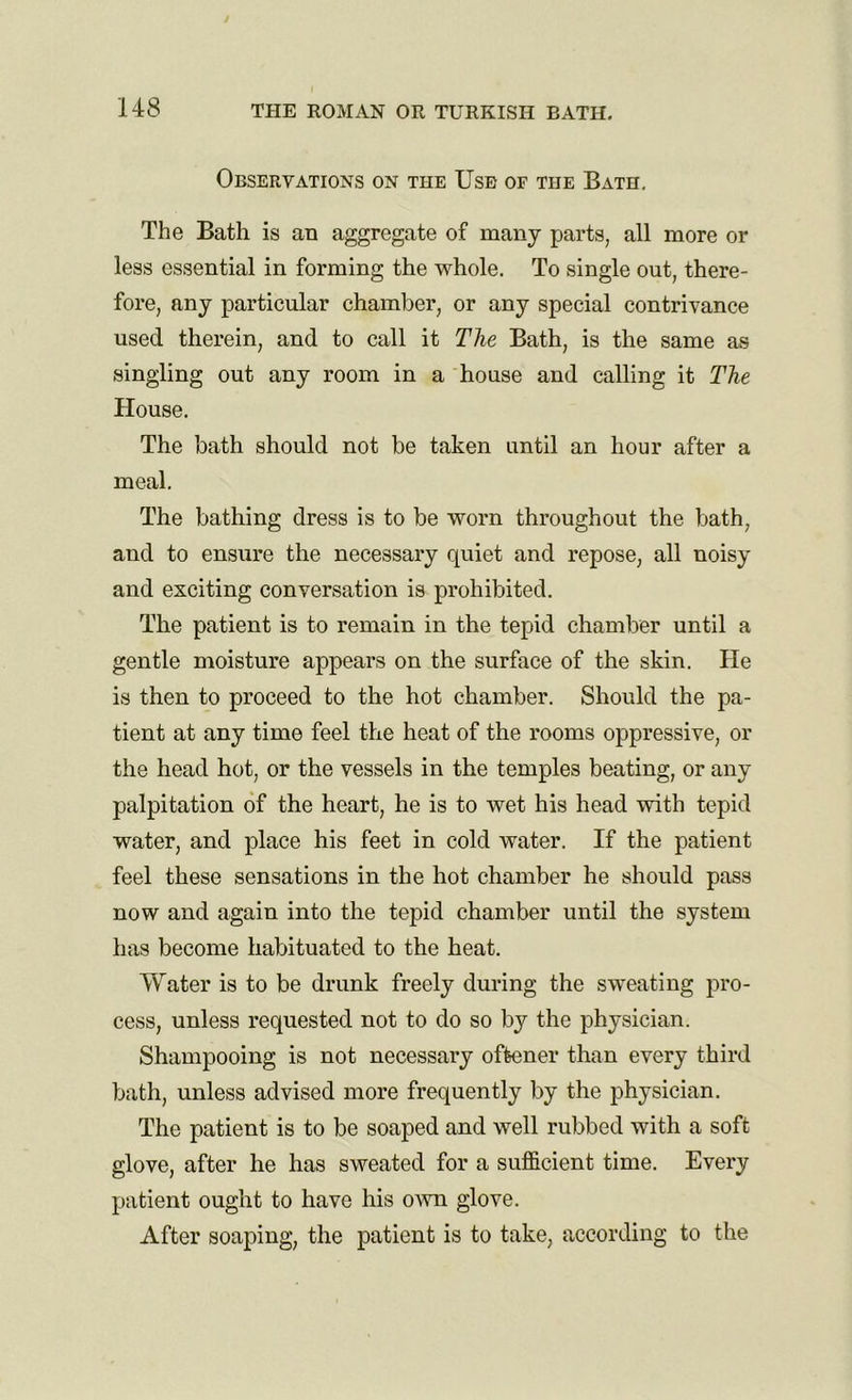 Observations on the Use of the Bath. The Bath is an aggregate of many parts, all more or less essential in forming the whole. To single out, there- fore, any particular chamber, or any special contrivance used therein, and to call it The Bath, is the same as singling out any room in a house and calling it The House. The bath should not be taken until an hour after a meal. The bathing dress is to be worn throughout the bath, and to ensure the necessary quiet and repose, all noisy and exciting conversation is prohibited. The patient is to remain in the tepid chamber until a gentle moisture appears on the surface of the skin. He is then to proceed to the hot chamber. Should the pa- tient at any time feel the heat of the rooms oppressive, or the head hot, or the vessels in the temples beating, or any palpitation of the heart, he is to wet his head with tepid water, and place his feet in cold water. If the patient feel these sensations in the hot chamber he should pass now and again into the tepid chamber until the system has become habituated to the heat. Water is to be drunk freely during the sweating pro- cess, unless requested not to do so by the physician. Shampooing is not necessary oftener than every third bath, unless advised more frequently by the physician. The patient is to be soaped and well rubbed with a soft glove, after he has sweated for a sufficient time. Every patient ought to have his own glove. After soaping, the patient is to take, according to the