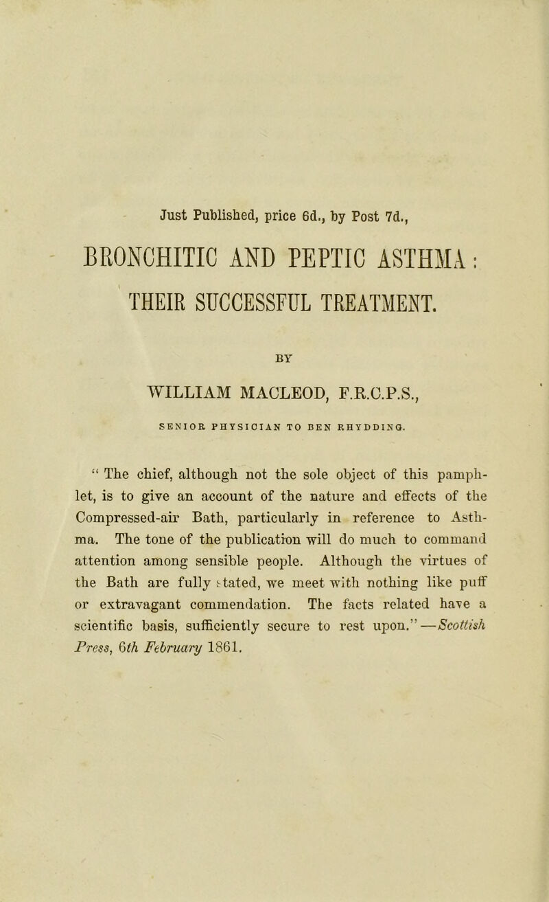 Just Published, price 6d., by Post 7d., BRONCHITIC AND PEPTIC ASTHMA : THEIR SUCCESSFUL TREATMENT. BY WILLIAM MACLEOD, F.R.C.P.S., SENIOR PHYSICIAN TO BEN RHYDDINO. “ The chief, although not the sole object of this pamph- let, is to give an account of the nature and effects of the Compressed-air Bath, particularly in reference to Asth- ma. The tone of the publication will do much to command attention among sensible people. Although the virtues of the Bath are fully stated, we meet with nothing like puff or extravagant commendation. The facts related have a scientific basis, sufficiently secure to rest upon.”—Scottish Frees, 6th February 1861.