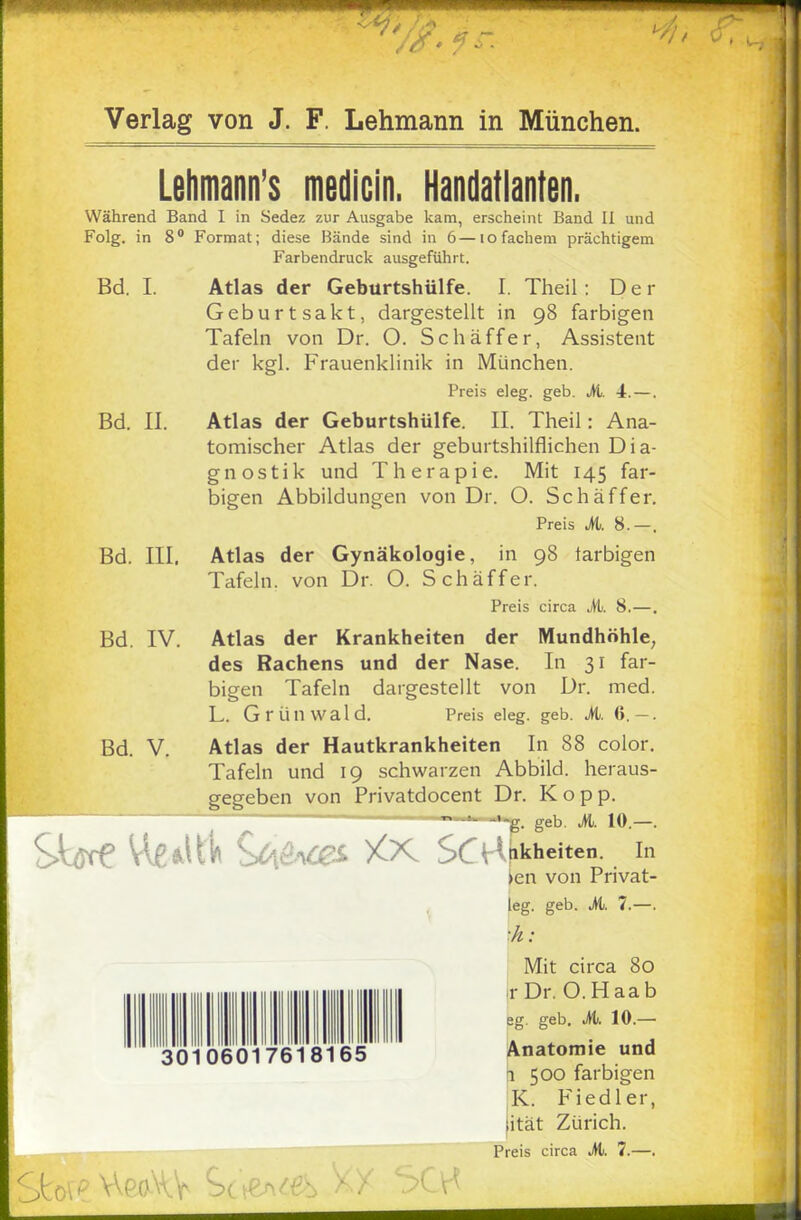 11111,1 Verlag von J. F. Lehmann in München. Lehmann's medicin. Handatlanten. Während Band I in Sedez zur Ausgabe kam, erscheint Band II und Folg. in 8° Format; diese Bände sind in 6—io fächern prächtigem Farbendruck ausgeführt. Bd. I. Atlas der Geburtshülfe. I. Theil: Der Geburtsakt, dargestellt in 98 farbigen Tafeln von Dr. O. Schaff er, Assistent der kgl. Frauenklinik in München. Preis eleg. geb. M. 4. —. Bd. II. Atlas der Geburtshülfe. II. Theil: Ana- tomischer Atlas der geburtshilflichen Dia- gnostik und Therapie. Mit 145 far- bigen Abbildungen von Dr. O. Schaffer. Preis M. 8.—. Bd. III. Atlas der Gynäkologie, in 98 larbigen Tafeln, von Dr. O. Schaffen Preis circa it. 8.—. Bd. IV. Atlas der Krankheiten der Mundhöhle, des Rachens und der Nase. In 31 far- bigen Tafeln dargestellt von Dr. med. L. Grünwald. Preis eleg. geb. M. 6.—. Bd. V. Atlas der Hautkrankheiten In 88 color. Tafeln und 19 schwarzen Abbild, heraus- gegeben von Privatdocent Dr. Kopp. g. geb. M. 10.—. VWtt> C^&Cß* XX SC^ nkheiten. In >cn von Privat- teg. geb. M. 7.—. ■h: Mit circa 80 jr Dr. O.Haab eg. geb. M. 10.— 3010601761 s'l'eS Anatomie und i 500 farbigen K. Fiedler, jität Zürich. Preis circa M. 7.—. JCo\ AeAV See*«*» .kX 5CK
