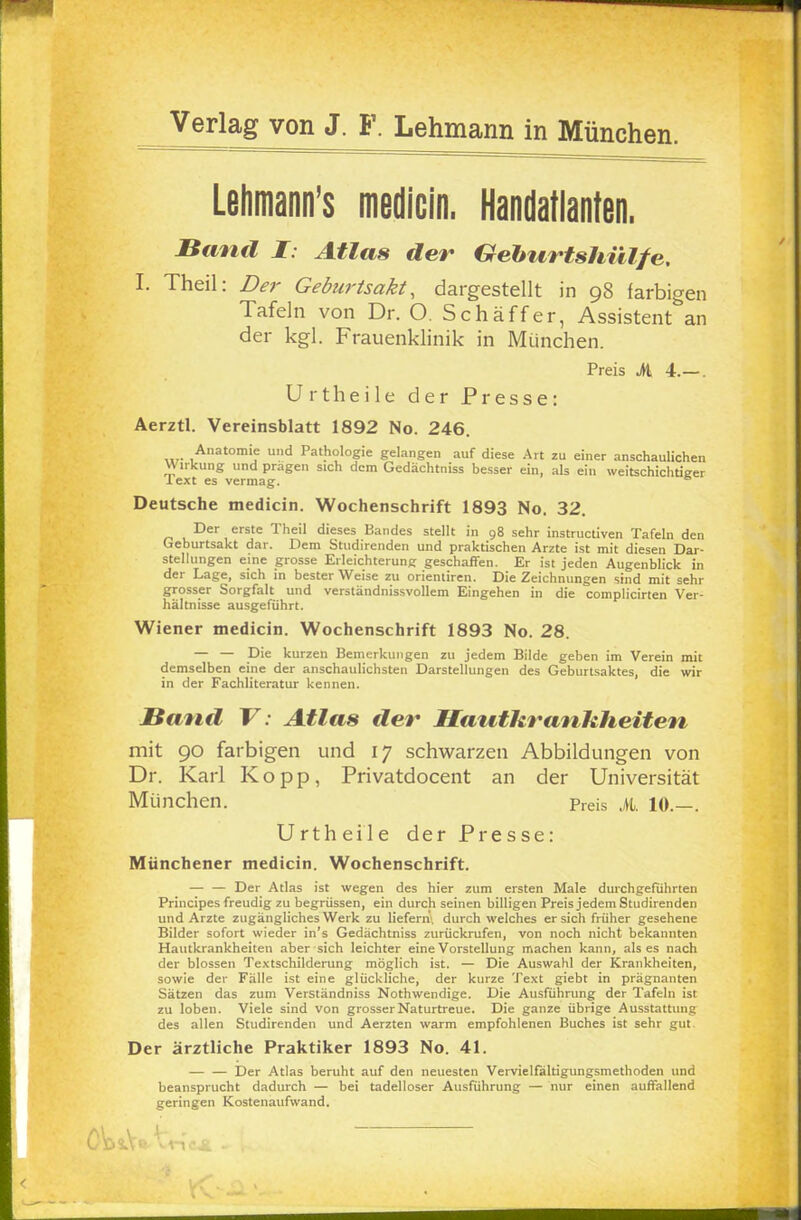Lehmann's medicin. Handatlanten. Hauff I: Atlas der Geburtshülfe. I. Theil: Der Geburtsakt, dargestellt in 98 farbigen Tafeln von Dr. O. Schaff er, Assistent an der kgl. Frauenklinik in München. Preis Ji 4.— . U rtheile der Presse: Aerztl. Vereinsblatt 1892 No. 246. Anatomie und Pathologie gelangen auf diese Art zu einer anschaulichen Wirkung und prägen sich dem Gedächtniss besser ein, als ein weitschichtieer Text es vermag. Deutsche medicin. Wochenschrift 1893 No. 32. Der erste Theil dieses Bandes stellt in 98 sehr instruetiven Tafeln den Geburtsakt dar. Dem Studirenden und praktischen Arzte ist mit diesen Dar- stellungen eine grosse Erleichterung geschaffen. Er ist jeden Augenblick in der Lage, sich in bester Weise zu Orientiren. Die Zeichnungen sind mit sehr grosser Sorgfalt und verständnissvollem Eingehen in die complicirten Ver- hältnisse ausgeführt. Wiener medicin. Wochenschrift 1893 No. 28. — — Die kurzen Bemerkungen zu jedem Bilde geben im Verein mit demselben eine der anschaulichsten Darstellungen des Geburtsaktes, die wir in der Fachliteratur kennen. Band V: Atlas der IIa uthra nkheiten mit 90 farbigen und 17 schwarzen Abbildungen von Dr. Karl Kopp, Privatdocent an der Universität München. Preis ja, 10.—. Urtheile der Presse: Münchener medicin. Wochenschrift. — — Der Atlas ist wegen des hier zum ersten Male durchgeführten Principes freudig zu begrüssen, ein durch seinen billigen Preis jedem Studirenden und Arzte zugängliches Werk zu liefern, durch welches er sich früher gesehene Bilder sofort wieder in's Gedächtniss zurückrufen, von noch nicht bekannten Hautkrankheiten aber sich leichter eine Vorstellung machen kann, als es nach der blossen Textschilderung möglich ist. — Die Auswahl der Krankheiten, sowie der Fälle ist eine glückliche, der kurze Text giebt in prägnanten Sätzen das zum Verständniss Nothwendige. Die Ausführung der Tafeln ist zu loben. Viele sind von grosser Naturtreue. Die ganze übrige Ausstattung des allen Studirenden und Aerzten warm empfohlenen Buches ist sehr gut. Der ärztliche Praktiker 1893 No. 41. Der Atlas beruht auf den neuesten Vervielfältigungsmethoden und beansprucht dadurch — bei tadelloser Ausführung — nur einen auffallend geringen Kostenaufwand.