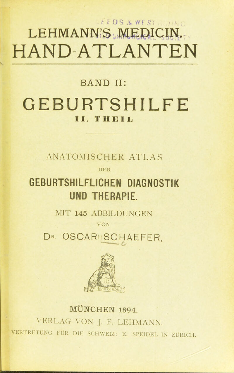 LEHMANNS'MIPICIN. HANDATLANTEN BAND II: GEBURTSHILFE II. THEIL ANATOMISCHER ATLAS DER GEBURTSHILFLICHEN DIAGNOSTIK UND THERAPIE. MIT 145 ABBILDUNGEN VON D*. OSCAR';SCHAEFER. MÜNCHEN 1894. VERLAG VON J. F. LEHMANN. VERTRETUNG FÜR DIE SCHWEIZ: E. SPEIDEL IN ZÜRICH.