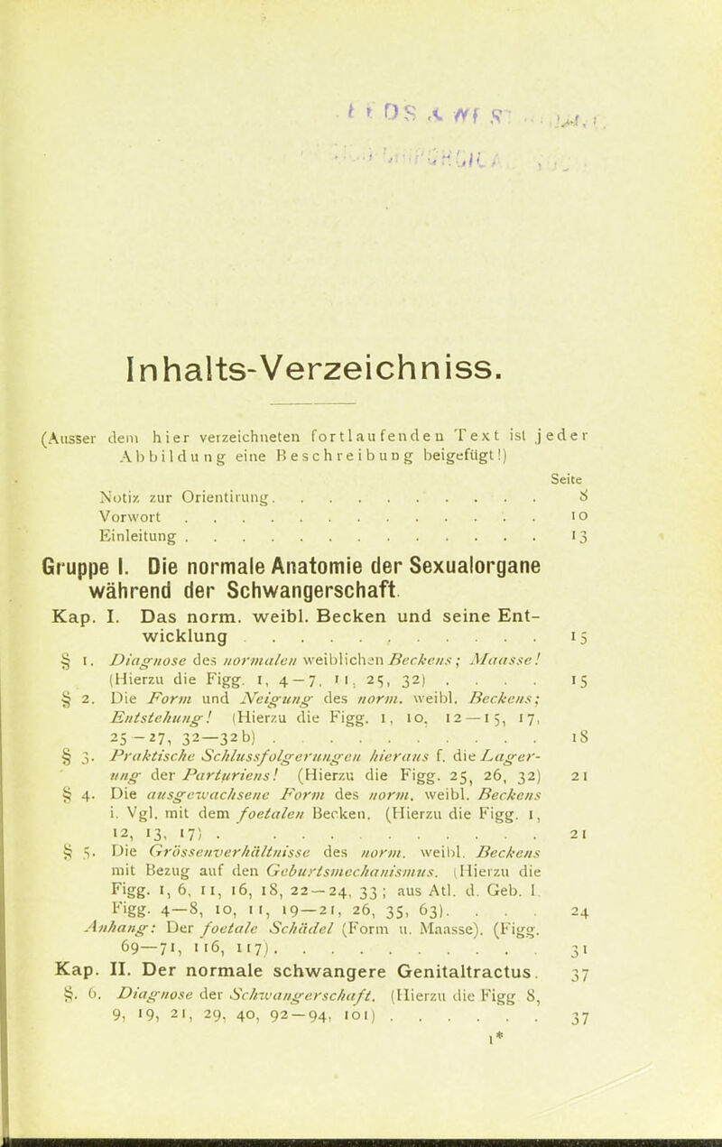 Inhalts-Verzeich niss. (Ausser dem hier verzeichneten fortlaufenden Text ist jeder Abbildung eine Beschreibung beigefügt!) Seite Notiz zur Orientirung 8 Vorwort i o Einleitung 13 Gruppe I. Die normale Anatomie der Sexualorgane während der Schwangerschaft Kap. I. Das norm, weibl. Becken und seine Ent- wicklung 15 § 1. Diagnose des normalen weiblichen Beckens ; Maassei (Hierzu die Figg. 1, 4-7. M. 25, 32) ... . 15 § 2. Die Form und Neigung des norm, weibl. Beckens; Entstehung'. IHierzu die Figg. I, 10. 12 —15, 17, 25-27, 32—32b) . . . 18 § 3. Praktische Schlussfolgerungeii hieraus f. die Lager- ung der Parturiens! (Hierzu die Figg. 25, 26, 32) 21 § 4. Die ausgewachsene Form des norm, weibl. Beckens i. Vgl. mit dem foetalen Becken. (Hierzu die Figg. 1, 12, 13. '7) • 21 ij 5. Die Grösseuverhältuisse des norm, weibl. Beckens mit Bezug auf den Geburtsmechanismiis. 1 Hierzu die Figg. 1, 6, 11, 16, 18, 22 — 24, 33; aus Atl. d. Geb. 1. Figg- 4—3, 10, 11, 19 — 21, 26, 35, 63). ... 24 Anhang: Der foetale Schädel (Form 11. Maasse). (Figg. 69—71, 116, 117) 31 Kap. II. Der normale schwangere Genitaltractus. 37 §. 6. Diagnose der Schwangerschaft. (Hierzu die Figg 8, 9, 19, 21, 29, 40, 92-94, 101) 37 1*