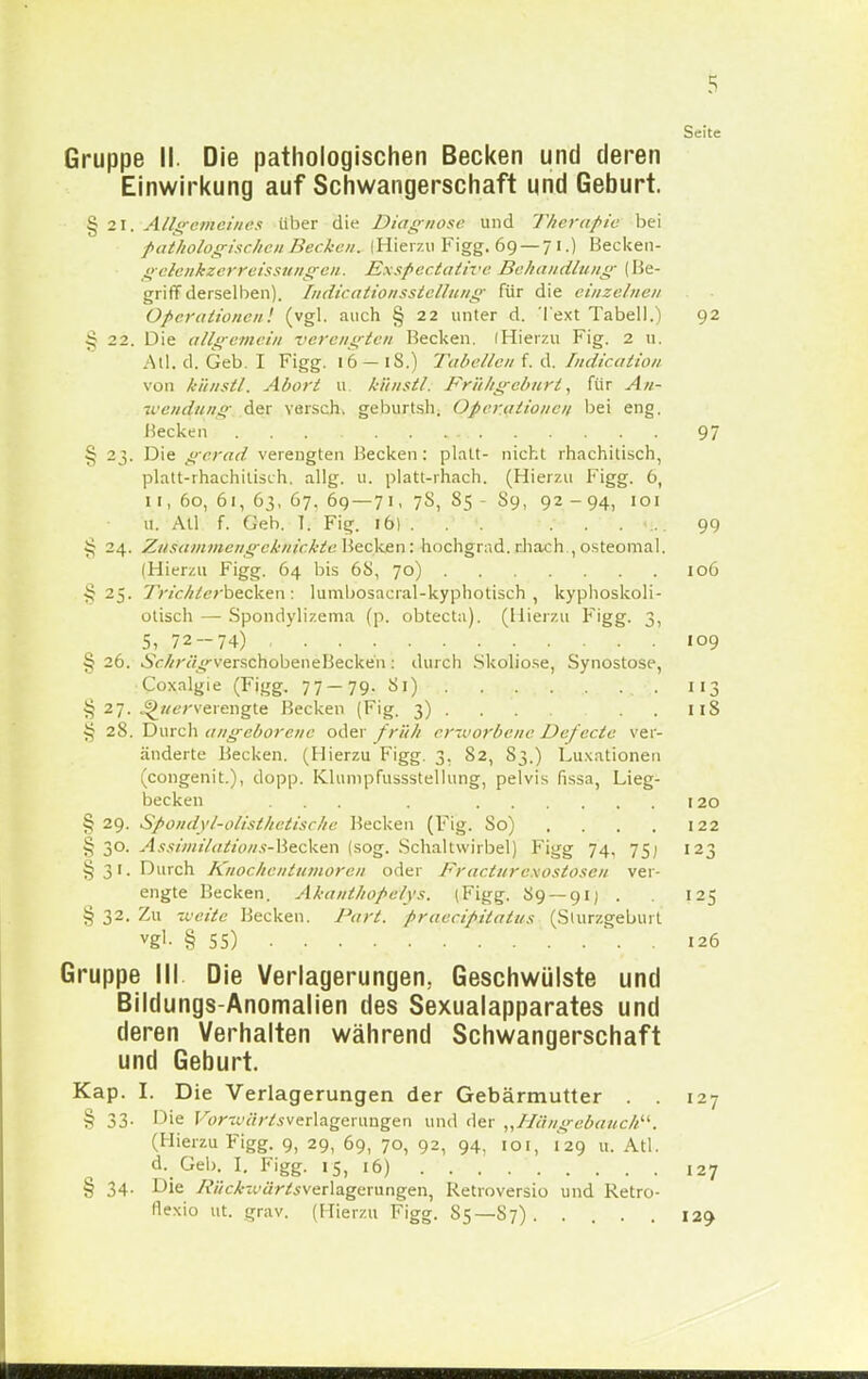 Seite Gruppe II. Die pathologischen Becken und deren Einwirkung auf Schwangerschaft und Geburt. § 21. Allgemeines über die Diagnose und Therapie bei pathologischen Becken. iHierzu Figg. 69 — 7 I.) Becken- gelenkzerreissungen. Exspectative Behandlung (He- griff derselben). fndicationsstellung für die einzelnen Operationen', (vgl. auch § 22 unter d. Text Tabell.) 92 § 22. Die allgemein verengten Becken. IHierzu Fig. 2 u. All. d. Geb. I Figg. 16 — iS.) Tabellen:f. d. Indication von künstl. Abort u künstl. Frühgeburt, für An- wendung der versch. geburtsh. Operationen bei eng. Becken . . 97 § 23. Die gerat/ verengten Becken: platt- nicht rhachitisch, platt-rhachitisch. allg. u. platt-rhach. (Hierzu Figg. 6, 11, 60, 61, 63, 67. 69 — 71, 78, 85 - S9, 92 -94, 101 u. All f. Geh. T. Fig. 16) . ... •... 99 § 24. Zusammengeknickte Uecken: hochgrad. rhach , osteomal. (Hierzu Figg. 64 bis 68, 70) 106 §25. Trichterbecken: lumbosacral-kyphotisch , kyphoskoli- otisch — Spondylizema (p. obtecta). (Hierzu Figg. 3, 5, 72-74) 109 § 26. 6V^;7/j;>-verschobeneBecken: durch Skoliose, Synostose, Coxalgie (Figg. 77 — 79. Si) . . . . 113 § 27. ^»«'verengte Becken (Fig. 3) 118 § 28. Durch angeborene oder früh erworbene Defecte ver- änderte Becken. (Hierzu Figg. 3. 82, S3.) Luxationen (congenit.), dopp. Kliimpfussstellung, pelvis fissa, Lieg- becken ... . 120 § 29. Spondyl-olisthetische Becken (Fig. So) . . . . 122 § 30. Assimilations-Becken (sog. Schaltwirbel) Figg 74, 75; 123 §31. Durch Knochentumoren oder Fracturc&ostosen ver- engte Becken. Akanthopelys. (Figg. S9 —91) . 125 § 32. Zu weile Becken. Part, praeeipitatus (Slurzgebuit vgl- § SS) . 126 Gruppe III Die Verlagerungen. Geschwülste und Bildungs-Anomalien des Sexualapparates und deren Verhalten während Schwangerschaft und Geburt. Kap. I. Die Verlagerungen der Gebärmutter . . 127 § 33. Die F<?/awY5verlagerungen und der „Hängebauch. (Hierzu Figg. 9, 29, 69, 70, 92, 94, ioi, 129 u. Atl. d. Geb. I. Figg. IS, 16) 127 § 34. Die /rV;c/--(.'<i>75verlagerungen, Retroversio und Retro- flexio ut. grav. (Hierzu Figg. S5—-S7) . .... 129