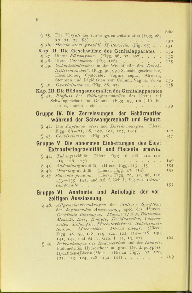 Seite § 35. Der Vorfall der schwangeren Gebärmutter (Figg. 28, 30, 31, 34, SS) .130 § 36. Her'nia uteri gravidi, Hysterocele. (Fig. 95) . . 131 Kap. II. Die Geschwülste des Genitalapparates 132 § 37. Uterus-Fibromyomc (Figg. 96, 97, 107} .... 132 § 38. Uterus-Carcinoma. (Fig. 106) 135 i; 39. Geburtsliindcrnisse in den Weichtheilen des „Durc/i- trittsschlaitchcs. (Figg. 96, 99 ) Scheidengeschwülste, Ilaematome, Cystocele, Vagina septa, Atresien, Stenosen und Rigiditäten von Collum, Vagina, Vulva 136 § 40. Ovarialtumoren. (Fig. SS, 97) 138 Kap. III. Die Bildungsanomalien des Genitalapparates § 41. Einßuss der Bildungsattomalien des Uterus auf SchwaDgerschaft und Geburt. (Figg. 99, 100.) L t. bi- cornis, unicornis etc 139 Gruppe IV. Die Zerreissungen der Gebärmutter während der Schwangerschaft und Geburt. ij 42. Die Rupturae uteri und Durchreibungen, Hierzu Figg. 69 — 71. 98. ioo, 102, 107, 140) .... 142 § 43. Ccrvi.xeiiirisse. (Fig. 3S) 147 Gruppe V. Die abnormen Einbettungen des Eies: Extrauteringravidität und Placenta praevia. § 44. TWwgravidilät. (Hierzu Figg. 46, toS—110. 112, 115, 126, 127) 149 § 45. Abdominalgravidh'H. (Hierzu Figg. 113 115) . . 154 § 46. Orw/Vf/gravidität. (Hierzu Figg 47, 114) . . . 155 g 47. Placenta praevia. (Hierzu Figg. 28, 52, 96, HO, 133 — 135, 142, und Atl. f. Geb. I, Fig. 72). Uterus- tamponade 15 7 Gruppe VI. Anatomie und Aetiologie der vor- zeitigen Ausstossung. § 48. Allgemcincrkrankungen der Mutter; Symptome der beginnenden Ausstossung, spec. des Abortcs. Deciduale Blutungen. Placenlarpolyp, Blutmolen. Menschl. Eier, Eihäute, Deciduazcllcn, Chorion- zotten. Eklampsie, Placcntarinfarct. Nabclschnur- torsion. Maccration. Missed labour. (Hierzu Figg. 5S, 59, 11S, 119, 120, 122, 124-12S, 130, 141, 142, und Atl. f. Geb. I, 12, 13, 27) . . . 162 § 49. Erkrankungen des Endometrium und der Eihäute. Endometritis. Hyürorrhoea ut. grav. Decid. polyposa. Hydatiden-(Blasen-)Mole (Hierzu Figg. 92, 120, 121, 123, 124, 12S—132, 141) l69